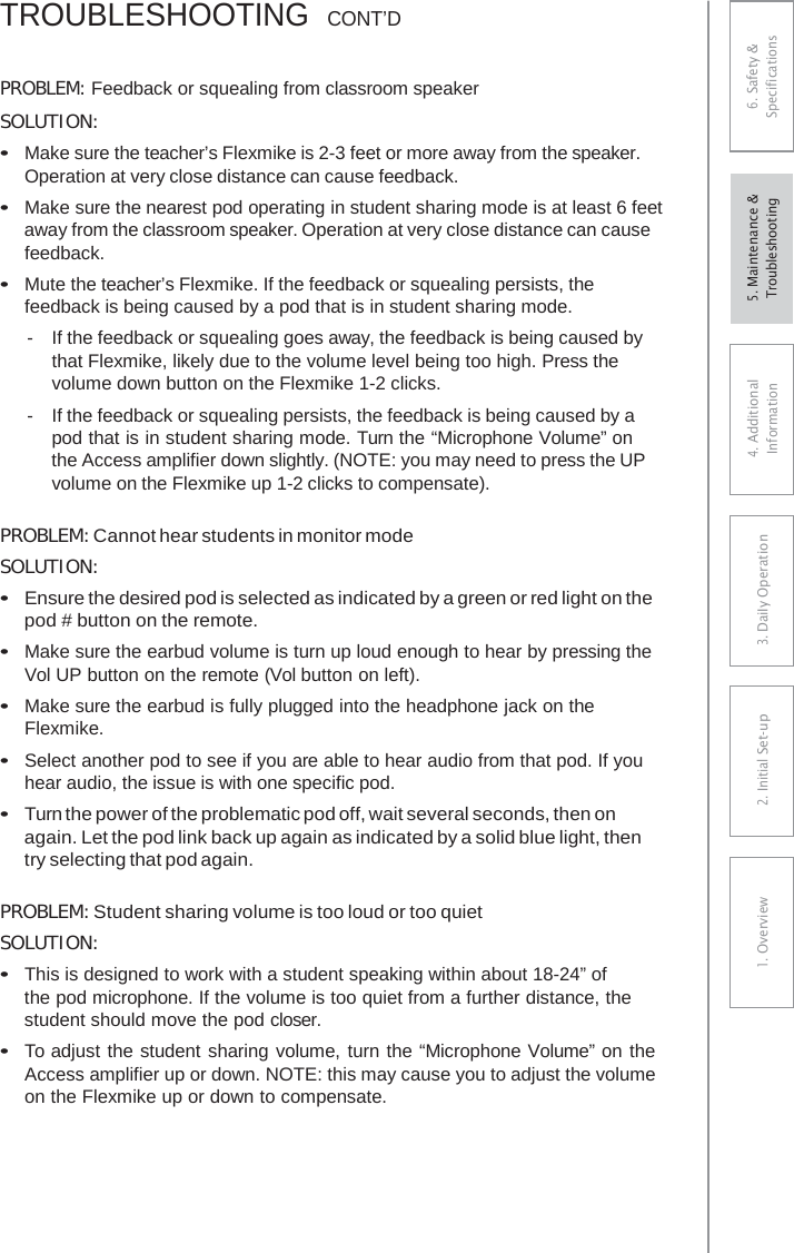 TROUBLESHOOTING  CONT’DPROBLEM: Feedback or squealing from classroom speaker SOLUTION: •Make sure the teacher’s Flexmike is 2-3 feet or more away from the speaker. Operation at very close distance can cause feedback.•Make sure the nearest pod operating in student sharing mode is at least 6 feetaway from the classroom speaker. Operation at very close distance can causefeedback.•Mute the teacher’s Flexmike. If the feedback or squealing persists, thefeedback is being caused by a pod that is in student sharing mode.-  If the feedback or squealing goes away, the feedback is being caused bythat Flexmike, likely due to the volume level being too high. Press the volume down button on the Flexmike 1-2 clicks. -  If the feedback or squealing persists, the feedback is being caused by a pod that is in student sharing mode. Turn the “Microphone Volume” on the Access amplifier down slightly. (NOTE: you may need to press the UP volume on the Flexmike up 1-2 clicks to compensate). PROBLEM: Cannot hear students in monitor mode SOLUTION: •Ensure the desired pod is selected as indicated by a green or red light on thepod # button on the remote.•Make sure the earbud volume is turn up loud enough to hear by pressing theVol UP button on the remote (Vol button on left).•Make sure the earbud is fully plugged into the headphone jack on theFlexmike.•Select another pod to see if you are able to hear audio from that pod. If youhear audio, the issue is with one specific pod.•Turn the power of the problematic pod off, wait several seconds, then onagain. Let the pod link back up again as indicated by a solid blue light, thentry selecting that pod again.PROBLEM: Student sharing volume is too loud or too quiet SOLUTION: •This is designed to work with a student speaking within about 18-24” ofthe pod microphone. If the volume is too quiet from a further distance, thestudent should move the pod closer.•To adjust the student sharing volume, turn the “Microphone Volume” on theAccess amplifier up or down. NOTE: this may cause you to adjust the volumeon the Flexmike up or down to compensate.6. Safety &amp; Specifications 4. AdditionalInformation 3. DaiIy Operation2. Initial Set-up1. Overview5. Maintenance &amp; Troubleshooting 