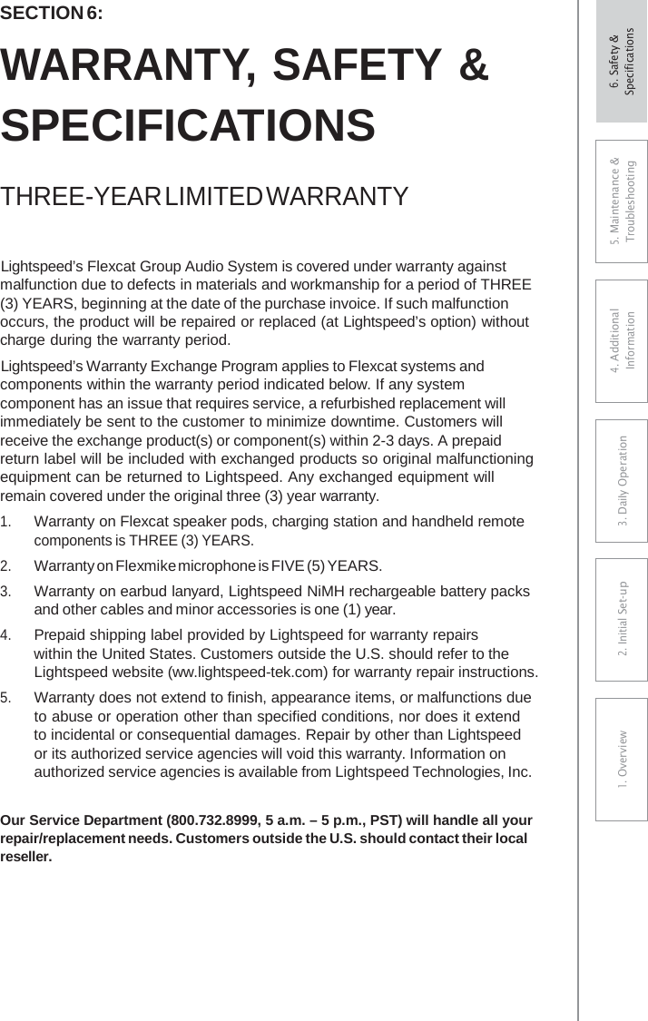 SECTION 6: WARRANTY, SAFETY &amp; SPECIFICATIONS THREE-YEAR LIMITED WARRANTY Lightspeed’s Flexcat Group Audio System is covered under warranty against malfunction due to defects in materials and workmanship for a period of THREE (3) YEARS, beginning at the date of the purchase invoice. If such malfunction occurs, the product will be repaired or replaced (at Lightspeed’s option) without charge during the warranty period. Lightspeed’s Warranty Exchange Program applies to Flexcat systems and components within the warranty period indicated below. If any system component has an issue that requires service, a refurbished replacement will immediately be sent to the customer to minimize downtime. Customers will receive the exchange product(s) or component(s) within 2-3 days. A prepaid return label will be included with exchanged products so original malfunctioning equipment can be returned to Lightspeed. Any exchanged equipment will remain covered under the original three (3) year warranty. 1.Warranty on Flexcat speaker pods, charging station and handheld remotecomponents is THREE (3) YEARS. 2.Warranty on Flexmike microphone is FIVE (5) YEARS.3.Warranty on earbud lanyard, Lightspeed NiMH rechargeable battery packsand other cables and minor accessories is one (1) year.4.Prepaid shipping label provided by Lightspeed for warranty repairswithin the United States. Customers outside the U.S. should refer to theLightspeed website (ww.lightspeed-tek.com) for warranty repair instructions.5.Warranty does not extend to finish, appearance items, or malfunctions dueto abuse or operation other than specified conditions, nor does it extendto incidental or consequential damages. Repair by other than Lightspeedor its authorized service agencies will void this warranty. Information onauthorized service agencies is available from Lightspeed Technologies, Inc.Our Service Department (800.732.8999, 5 a.m. – 5 p.m., PST) will handle all your repair/replacement needs. Customers outside the U.S. should contact their local reseller. 5. Maintenance &amp; Troubleshooting 4. AdditionalInformation 3. DaiIy Operation2. Initial Set-up1. Overview6. Safety &amp; Specifications 