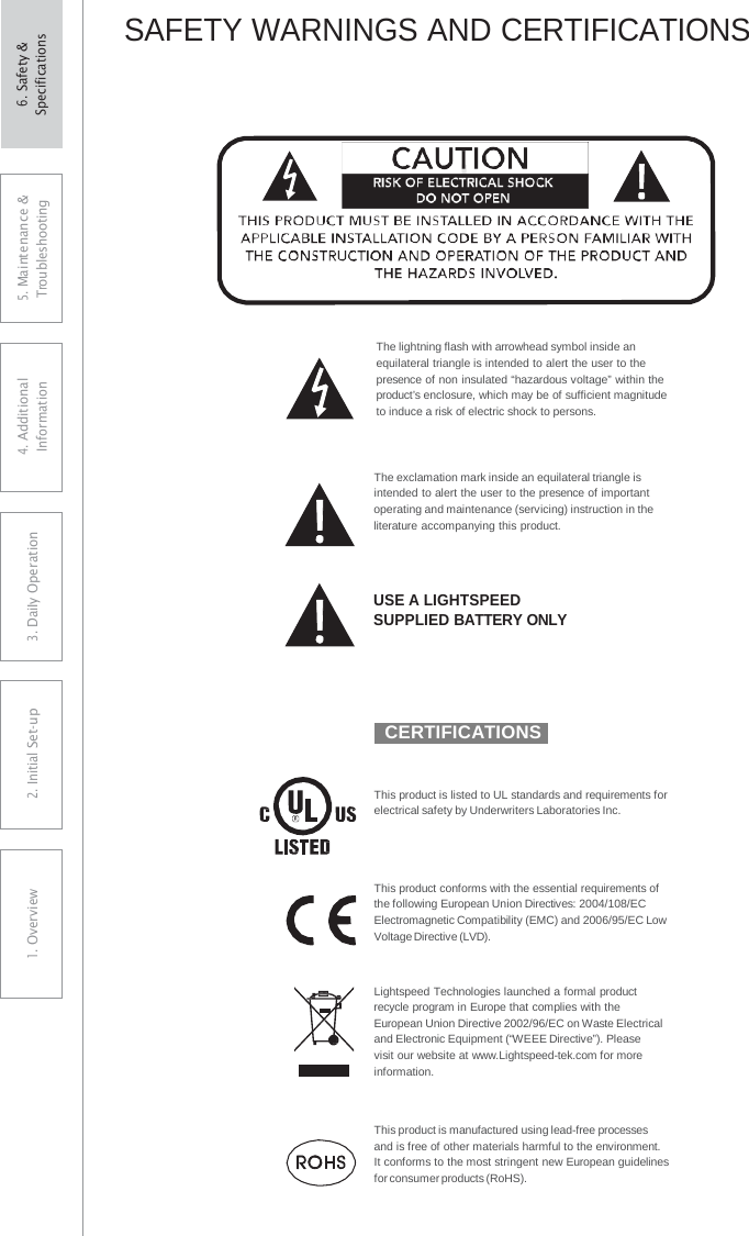 ! SAFETY WARNINGS AND CERTIFICATIONS The lightning flash with arrowhead symbol inside an equilateral triangle is intended to alert the user to the presence of non insulated “hazardous voltage” within the product’s enclosure, which may be of sufficient magnitude to induce a risk of electric shock to persons. The exclamation mark inside an equilateral triangle is intended to alert the user to the presence of important operating and maintenance (servicing) instruction in the literature accompanying this product. USE A LIGHTSPEED SUPPLIED BATTERY ONLY  CERTIFICATIONS This product is listed to UL standards and requirements for electrical safety by Underwriters Laboratories Inc. This product conforms with the essential requirements of the following European Union Directives: 2004/108/EC Electromagnetic Compatibility (EMC) and 2006/95/EC Low Voltage Directive (LVD). Lightspeed Technologies launched a formal product recycle program in Europe that complies with the European Union Directive 2002/96/EC on Waste Electrical and Electronic Equipment (“WEEE Directive”). Please  visit our website at www.Lightspeed-tek.com for more information. This product is manufactured using lead-free processes and is free of other materials harmful to the environment.  It conforms to the most stringent new European guidelines for consumer products (RoHS). 5. Maintenance &amp; Troubleshooting 4. AdditionalInformation 3. DaiIy Operation2. Initial Set-up1. Overview6. Safety &amp; Specifications 