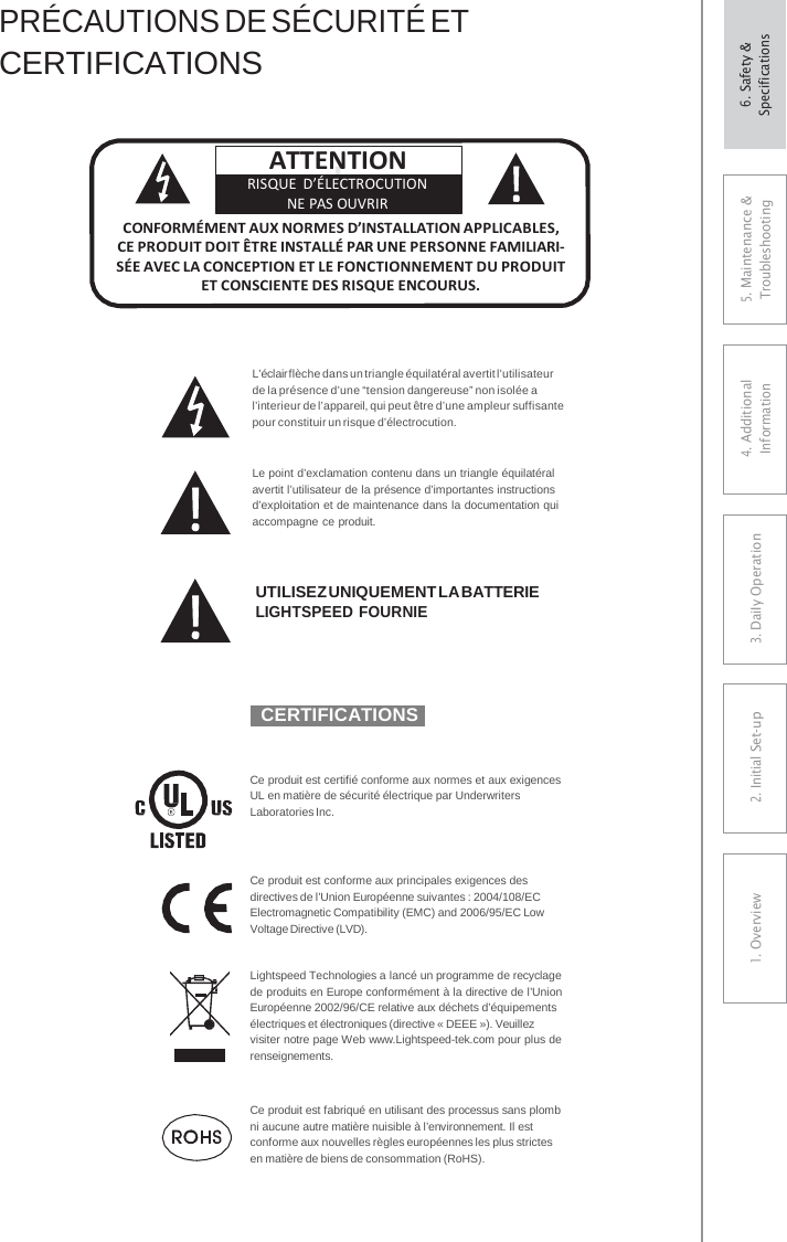 ! PRÉCAUTIONS DE SÉCURITÉ ET CERTIFICATIONS L’éclair flèche dans un triangle équilatéral avertit l’utilisateur de la présence d’une “tension dangereuse” non isolée a l’interieur de l’appareil, qui peut être d’une ampleur suffisante pour constituir un risque d’électrocution. Le point d’exclamation contenu dans un triangle équilatéral avertit l’utilisateur de la présence d’importantes instructions d’exploitation et de maintenance dans la documentation qui accompagne ce produit. UTILISEZ UNIQUEMENT LA BATTERIE LIGHTSPEED FOURNIE  CERTIFICATIONS Ce produit est certifié conforme aux normes et aux exigences UL en matière de sécurité électrique par Underwriters Laboratories Inc. Ce produit est conforme aux principales exigences des directives de l’Union Européenne suivantes : 2004/108/EC Electromagnetic Compatibility (EMC) and 2006/95/EC Low Voltage Directive (LVD). Lightspeed Technologies a lancé un programme de recyclage de produits en Europe conformément à la directive de l’Union Européenne 2002/96/CE relative aux déchets d’équipements électriques et électroniques (directive « DEEE »). Veuillez visiter notre page Web www.Lightspeed-tek.com pour plus de renseignements. Ce produit est fabriqué en utilisant des processus sans plomb ni aucune autre matière nuisible à l’environnement. Il est conforme aux nouvelles règles européennes les plus strictes en matière de biens de consommation (RoHS). ATTENTION RISQUE D’ÉLECTROCUTION NE PAS OUVRIR CONFORMÉMENT AUX NORMES D’INSTALLATION APPLICABLES, CE PRODUIT DOIT ÊTRE INSTALLÉ PAR UNE PERSONNE FAMILIARI- SÉE AVEC LA CONCEPTION ET LE FONCTIONNEMENT DU PRODUIT ET CONSCIENTE DES RISQUE ENCOURUS. 5. Maintenance &amp; Troubleshooting 4. AdditionalInformation 3. DaiIy Operation2. Initial Set-up1. Overview6. Safety &amp; Specifications 