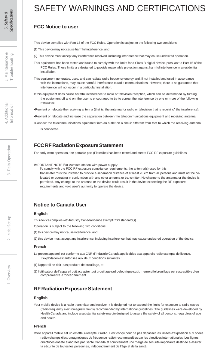 SAFETY WARNINGS AND CERTIFICATIONS FCC Notice to user This device complies with Part 15 of the FCC Rules. Operation is subject to the following two conditions: (1) This device may not cause harmful interference; and (2) This device must accept any interference received, including interference that may cause undesired operation. This equipment has been tested and found to comply with the limits for a Class B digital device, pursuant to Part 15 of the FCC Rules. These limits are designed to provide reasonable protection against harmful interference in a residential installation. This equipment generates, uses, and can radiate radio frequency energy and, if not installed and used in accordance with the instructions, may cause harmful interference to radio communications. However, there is no guarantee that interference will not occur in a particular installation. If this equipment does cause harmful interference to radio or television reception, which can be determined by turning the equipment off and on, the user is encouraged to try to correct the interference by one or more of the following measures: •Reorient or relocate the receiving antenna (that is, the antenna for radio or television that is receiving” the interference). •Reorient or relocate and increase the separation between the telecommunications equipment and receiving antenna.•Connect the telecommunications equipment into an outlet on a circuit different from that to which the receiving antenna is connected. FCC RF Radiation Exposure Statement For body worn operation, the portable part (Flexmike) has been tested and meets FCC RF exposure guidelines. IMPORTANT NOTE For Activate station with power supply:        To comply with the FCC RF exposure compliance requirements, the antenna(s) used for this transmitter must be installed to provide a separation distance of at least 20 cm from all persons and must not be co-located or operating in conjunction with any other antenna or transmitter. No change to the antenna or the device is permitted. Any change to the antenna or the device could result in the device exceeding the RF exposure requirements and void user’s authority to operate the device. Notice to Canada User English This device complies with Industry Canada licence exempt RSS standard(s). Operation is subject to the following two conditions: (1) this device may not cause interference, and (2) this device must accept any interference, including interference that may cause undesired operation of the device. French Le present appareil est conforme aux CNR d’Industrie Canada applicables aux appareils radio exempts de licence. L’exploitation est autorisee aux deux conditions suivantes : (1) l’appareil ne doit pas produire de brouillage, et (2) l’utilisateur de l’appareil doit accepter tout brouillage radioelectrique subi, meme si le brouillage est susceptible d’en compromettre le fonctionnement RF Radiation Exposure Statement English Your mobile device is a radio transmitter and receiver. It is designed not to exceed the limits for exposure to radio waves (radio frequency electromagnetic fields) recommended by international guidelines. The guidelines were developed by Health Canada and include a substantial safety margin designed to assure the safety of all persons, regardless of age and health. French Votre appareil mobile est un émetteur-récepteur radio. Il est conçu pour ne pas dépasser les limites d’exposition aux ondes radio (champs électromagnétiques de fréquence radio) recommandées par les directives internationales. Les lignes directrices ont été élaborées par Santé Canada et comprennent une marge de sécurité importante destinée à assurer la sécurité de toutes les personnes, indépendamment de l’âge et de la santé. 5. Maintenance &amp; Troubleshooting 4. AdditionalInformation 3. DaiIy Operation2. Initial Set-up1. Overview6. Safety &amp; Specifications 