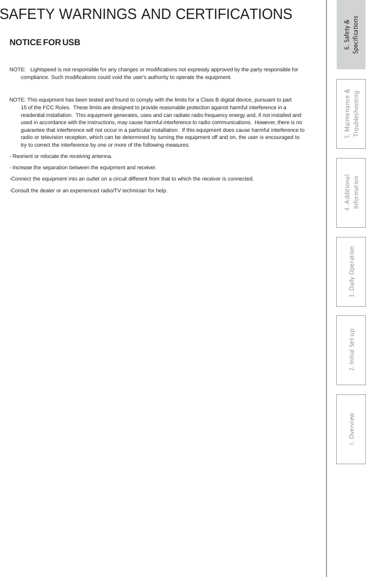 SAFETY WARNINGS AND CERTIFICATIONS NOTICE FOR USB NOTE:  Lightspeed is not responsible for any changes or modifications not expressly approved by the party responsible for compliance. Such modifications could void the user’s authority to operate the equipment. NOTE: This equipment has been tested and found to comply with the limits for a Class B digital device, pursuant to part 15 of the FCC Rules. These limits are designed to provide reasonable protection against harmful interference in a residential installation. This equipment generates, uses and can radiate radio frequency energy and, if not installed and used in accordance with the instructions, may cause harmful interference to radio communications. However, there is no guarantee that interference will not occur in a particular installation.  If this equipment does cause harmful interference to radio or television reception, which can be determined by turning the equipment off and on, the user is encouraged to try to correct the interference by one or more of the following measures: - Reorient or relocate the receiving antenna. - Increase the separation between the equipment and receiver. -Connect the equipment into an outlet on a circuit different from that to which the receiver is connected. -Consult the dealer or an experienced radio/TV technician for help. 5. Maintenance &amp; Troubleshooting 4. AdditionalInformation 3. DaiIy Operation2. Initial Set-up1. Overview6. Safety &amp; Specifications 