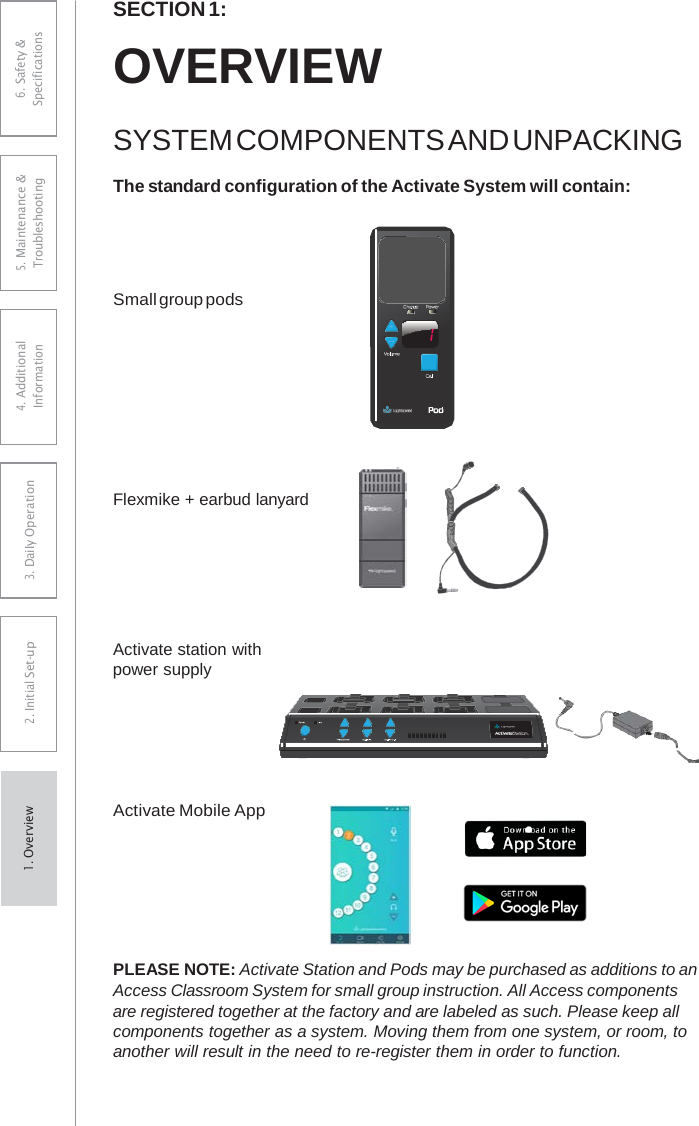 SECTION 1: OVERVIEW SYSTEM COMPONENTS AND UNPACKING The standard configuration of the Activate System will contain: Small group pods Flexmike + earbud lanyard Activate station with power supply Activate Mobile App PLEASE NOTE: Activate Station and Pods may be purchased as additions to an Access Classroom System for small group instruction. All Access components are registered together at the factory and are labeled as such. Please keep all components together as a system. Moving them from one system, or room, to another will result in the need to re-register them in order to function. 6. Safety &amp; Specifications 5. Maintenance &amp; Troubleshooting 4. AdditionalInformation 3. DaiIy Operation2. Initial Set-up1. Overview