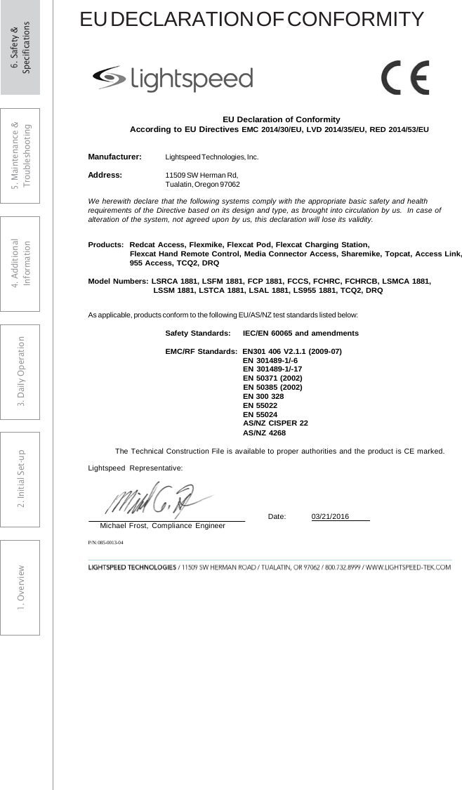 EU DECLARATION OF CONFORMITY EU Declaration of Conformity According to EU Directives EMC 2014/30/EU, LVD 2014/35/EU, RED 2014/53/EU Manufacturer: Lightspeed Technologies, Inc. Address: 11509 SW Herman Rd, Tualatin, Oregon 97062 We herewith declare that the following systems comply with the appropriate basic safety and health requirements of the Directive based on its design and type, as brought into circulation by us.   In case of alteration of the system, not agreed upon by us, this declaration will lose its validity. Products:  Redcat Access, Flexmike, Flexcat Pod, Flexcat Charging Station, Flexcat Hand Remote Control, Media Connector Access, Sharemike, Topcat, Access Link, 955 Access, TCQ2, DRQ Model Numbers: LSRCA 1881, LSFM 1881, FCP 1881, FCCS, FCHRC, FCHRCB, LSMCA 1881, LSSM 1881, LSTCA 1881, LSAL 1881, LS955 1881, TCQ2, DRQ As applicable, products conform to the following EU/AS/NZ test standards listed below: Safety Standards:     IEC/EN 60065 and amendments EMC/RF Standards:  EN301 406 V2.1.1 (2009-07) EN 301489-1/-6 EN 301489-1/-17 EN 50371 (2002) EN 50385 (2002) EN 300 328 EN 55022 EN 55024 AS/NZ CISPER 22 AS/NZ 4268 The Technical Construction File is available to proper authorities and the product is CE marked. Lightspeed Representative: Michael Frost,  Compliance Engineer Date:        03/21/2016  P/N: 085-0013-04 5. Maintenance &amp; Troubleshooting 4. AdditionalInformation 3. DaiIy Operation2. Initial Set-up1. Overview6. Safety &amp; Specifications 