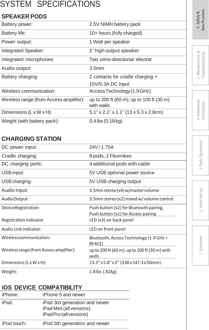 SYSTEM  SPECIFICATIONS SPEAKER PODS Battery power: 2.5V NiMH battery pack Battery life: 10+ hours (fully charged) Power output: 1 Watt per speaker Integrated Speaker: 1” high output speaker Integrated microphones: Two omni-directional electret Audio output: 3.5mm Battery charging: 2 contacts for cradle charging + 15V/0.3A DC input Wireless communication: Access Technology (1.9 GHz) Wireless range (from Access amplifier): up to 200 ft (60 m); up to 100 ft (30 m) with walls Dimensions (L x W x H): 5.1” x 2.1” x 1.1” (13 x 5.3 x 2.8cm) Weight (with battery pack): 0.4 lbs (0.18 kg) CHARGING STATION DC power input: 24V / 1.75A Cradle charging: 8 pods; 2 Flexmikes DC charging ports: 4 additional pods with cable USB input: 5V USB optional power source USB charging: 5V USB charging output Audio Input: 3.5mm stereo (x4) w/master volume Audio Output: 3.5mm stereo (x2) mixed w/ volume control Device Registration: Push button (x2) for Bluetooth pairing, Push button (x1) for Access pairing  Registration indicator LED (x3) on back panel Audio Link indicator: LED on front panel Wireless communication: Bluetooth, Access Technology (1.9 GHz + RF4CE)  Wireless range (from Access amplifier): up to 200 ft (60 m); up to 100 ft (30 m) with walls  Dimensions (L x W x H): 13.3” x 5.8” x 2” (338 x 147.3 x 50mm) Weight: 1.8 lbs (.82kg)  iOS DEVICE COMPATIBILITY iPhone: iPhone 5 and newer iPad: iPad 3rd generation and newer iPad Mini (all versions) iPad Pro (all versions) iPod touch: iPod 5th generation and newer 5. Maintenance &amp; Troubleshooting 4. AdditionalInformation 3. DaiIy Operation2. Initial Set-up1. Overview6. Safety &amp; Specifications 