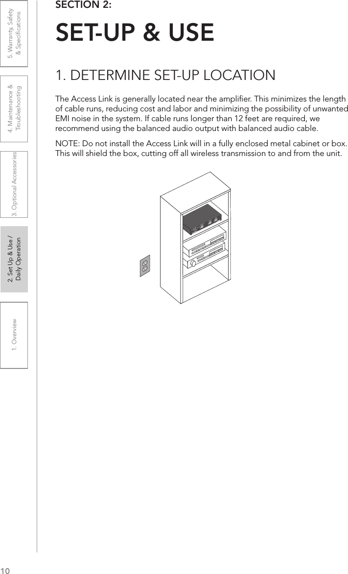 101. Overview 2. Set Up &amp; Use /Daily Operation 3. Optional Accessories 4. Maintenance &amp; Troubleshooting5. Warranty, Safety  &amp; SpeciﬁcationsSECTION 2:  SET-UP &amp; USE1. DETERMINE SET-UP LOCATIONThe Access Link is generally located near the ampliﬁer. This minimizes the length of cable runs, reducing cost and labor and minimizing the possibility of unwanted EMI noise in the system. If cable runs longer than 12 feet are required, we recommend using the balanced audio output with balanced audio cable.NOTE: Do not install the Access Link will in a fully enclosed metal cabinet or box. This will shield the box, cutting off all wireless transmission to and from the unit. AUDIO INMICROPHONE TONEPOWERMIN1MAX MIN MAX TREBLE BASS2