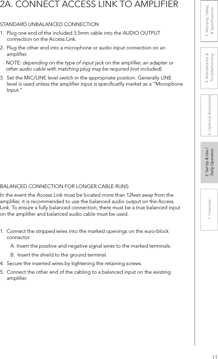 111. Overview 2. Set Up &amp; Use /Daily Operation 3. Optional Accessories 4. Maintenance &amp; Troubleshooting5. Warranty, Safety  &amp; Speciﬁcations2A. CONNECT ACCESS LINK TO AMPLIFIERSTANDARD UNBALANCED CONNECTION1.  Plug one end of the included 3.5mm cable into the AUDIO OUTPUT connection on the Access Link.2.  Plug the other end into a microphone or audio input connection on an ampliﬁer. NOTE: depending on the type of input jack on the ampliﬁer, an adapter or other audio cable with matching plug may be required (not included).3.  Set the MIC/LINE level switch in the appropriate position. Generally LINE level is used unless the ampliﬁer input is speciﬁcatlly market as a “Microphone Input.”BALANCED CONNECTION FOR LONGER CABLE RUNSIn the event the Access Link must be located more than 12feet away from the ampliﬁer, it is recommended to use the balanced audio output on the Access Link. To ensure a fully balanced connection, there must be a true balanced input on the ampliﬁer and balanced audio cable must be used.1.  Connect the stripped wires into the marked openings on the euro-block connector: A. Insert the positive and negative signal wires to the marked terminals.B.  Insert the shield to the ground terminal.4.  Secure the inserted wires by tightening the retaining screws.5.  Connect the other end of the cabling to a balanced input on the existing ampliﬁer.