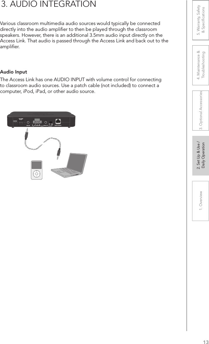 131. Overview 2. Set Up &amp; Use /Daily Operation 3. Optional Accessories 4. Maintenance &amp; Troubleshooting5. Warranty, Safety  &amp; SpeciﬁcationsAudio Input The Access Link has one AUDIO INPUT with volume control for connecting to classroom audio sources. Use a patch cable (not included) to connect a computer, iPod, iPad, or other audio source.3. AUDIO INTEGRATIONVarious classroom multimedia audio sources would typically be connected directly into the audio ampliﬁer to then be played through the classroom speakers. However, there is an additional 3.5mm audio input directly on the Access Link. That audio is passed through the Access Link and back out to the ampliﬁer.REGISTERUSB POWER5V/0.2A+–AUDIO IN BAL. AUDIO OUT AUDIO OUTMIC     LINEAUDIO OUT/DC IN