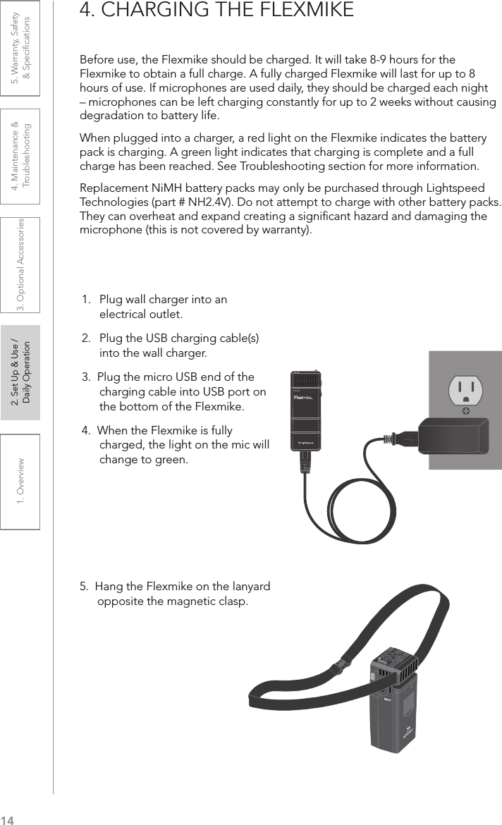 141. Overview 2. Set Up &amp; Use /Daily Operation 3. Optional Accessories 4. Maintenance &amp; Troubleshooting5. Warranty, Safety  &amp; Speciﬁcations4. CHARGING THE FLEXMIKEBefore use, the Flexmike should be charged. It will take 8-9 hours for the Flexmike to obtain a full charge. A fully charged Flexmike will last for up to 8 hours of use. If microphones are used daily, they should be charged each night – microphones can be left charging constantly for up to 2 weeks without causing degradation to battery life. When plugged into a charger, a red light on the Flexmike indicates the battery pack is charging. A green light indicates that charging is complete and a full charge has been reached. See Troubleshooting section for more information.Replacement NiMH battery packs may only be purchased through Lightspeed Technologies (part # NH2.4V). Do not attempt to charge with other battery packs. They can overheat and expand creating a signiﬁcant hazard and damaging the microphone (this is not covered by warranty).5.  Hang the Flexmike on the lanyard opposite the magnetic clasp.1     2Teacher1.   Plug wall charger into an electrical outlet.2.  Plug the USB charging cable(s)  into the wall charger.3.  Plug the micro USB end of the charging cable into USB port on the bottom of the Flexmike. 4.  When the Flexmike is fully charged, the light on the mic will change to green.