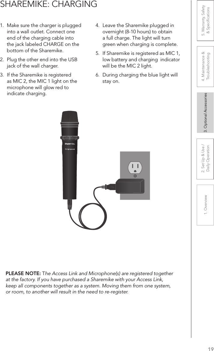 192. Set Up &amp; Use /Daily Operation 3. Optional Accessories1. Overview 4. Maintenance &amp; Troubleshooting5. Warranty, Safety  &amp; Speciﬁcations1.  Make sure the charger is plugged into a wall outlet. Connect one end of the charging cable into the jack labeled CHARGE on the bottom of the Sharemike. 2.  Plug the other end into the USB jack of the wall charger.3.  If the Sharemike is registered as MIC 2, the MIC 1 light on the microphone will glow red to indicate charging. 4.  Leave the Sharemike plugged in overnight (8-10 hours) to obtain a full charge. The light will turn green when charging is complete.5.  If Sharemike is registered as MIC 1, low battery and charging  indicator will be the MIC 2 light.6.  During charging the blue light will stay on.SHAREMIKE: CHARGINGPLEASE NOTE: The Access Link and Microphone(s) are registered together at the factory. If you have purchased a Sharemike with your Access Link, keep all components together as a system. Moving them from one system, or room, to another will result in the need to re-register.