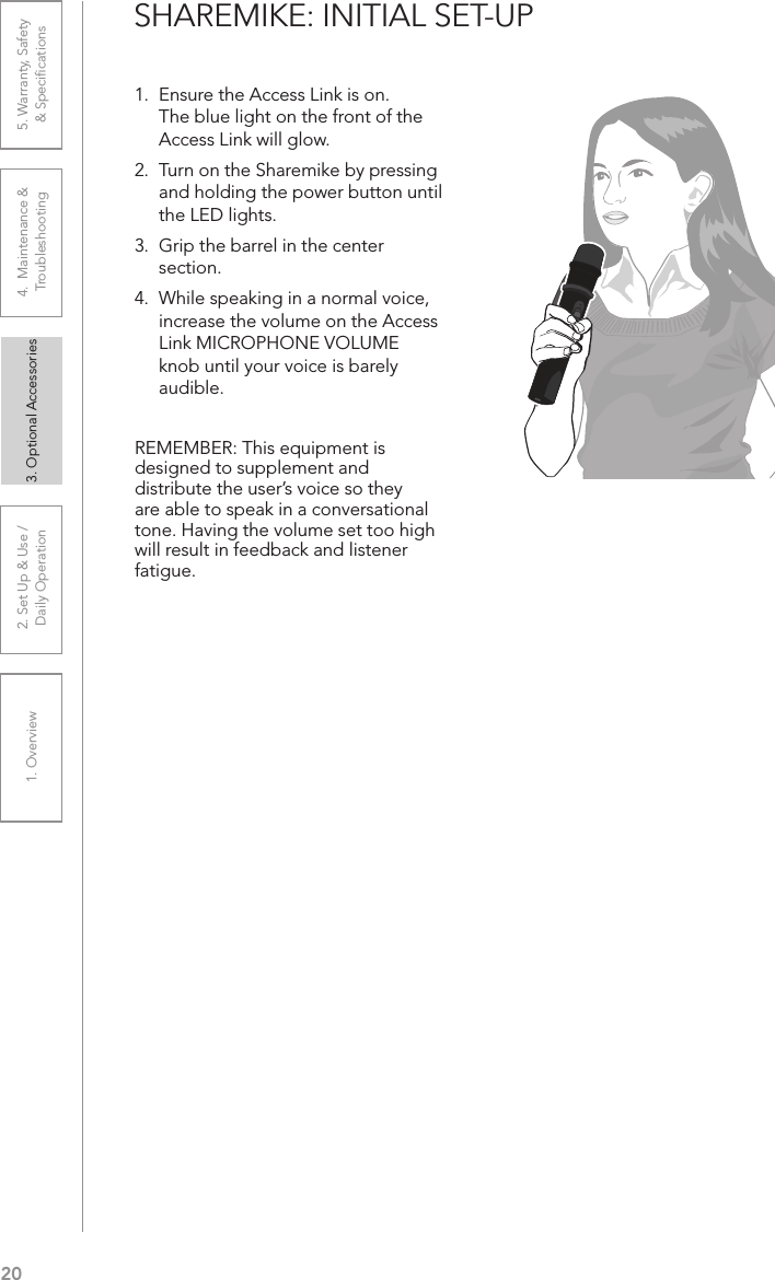 201. Overview 2. Set Up &amp; Use /Daily Operation 3. Optional Accessories 4.  Maintenance &amp; Troubleshooting5. Warranty, Safety  &amp; SpeciﬁcationsSHAREMIKE: INITIAL SET-UP1.  Ensure the Access Link is on. The blue light on the front of the Access Link will glow. 2.  Turn on the Sharemike by pressing and holding the power button until the LED lights.3.  Grip the barrel in the center section. 4.  While speaking in a normal voice, increase the volume on the Access Link MICROPHONE VOLUME knob until your voice is barely audible.REMEMBER: This equipment is designed to supplement and distribute the user’s voice so they are able to speak in a conversational tone. Having the volume set too high will result in feedback and listener fatigue.