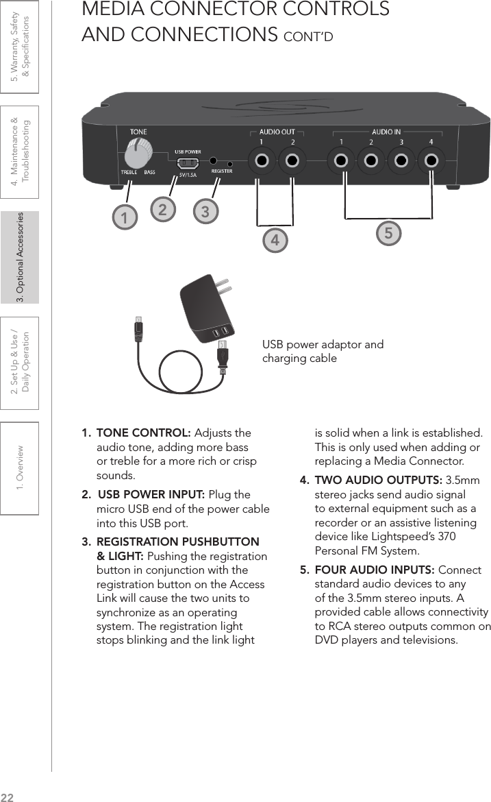 221. Overview 2. Set Up &amp; Use /Daily Operation 3. Optional Accessories 4.  Maintenance &amp; Troubleshooting5. Warranty, Safety  &amp; SpeciﬁcationsMEDIA CONNECTOR CONTROLS  AND CONNECTIONS CONT’D1.  TONE CONTROL: Adjusts the audio tone, adding more bass or treble for a more rich or crisp sounds.2.  USB POWER INPUT: Plug the micro USB end of the power cable into this USB port.3.  REGISTRATION PUSHBUTTON &amp; LIGHT: Pushing the registration button in conjunction with the registration button on the Access Link will cause the two units to synchronize as an operating system. The registration light stops blinking and the link light is solid when a link is established. This is only used when adding or replacing a Media Connector.4.  TWO AUDIO OUTPUTS: 3.5mm stereo jacks send audio signal to external equipment such as a recorder or an assistive listening device like Lightspeed’s 370 Personal FM System.5.  FOUR AUDIO INPUTS: Connect standard audio devices to any of the 3.5mm stereo inputs. A provided cable allows connectivity to RCA stereo outputs common on DVD players and televisions.3241252USB power adaptor andcharging cable