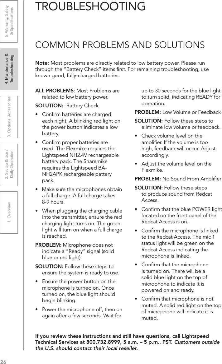 261. Overview 2. Set Up &amp; Use /Daily Operation 3. Optional Accessories 4. Maintenance &amp; Troubleshooting5. Warranty, Safety  &amp; SpeciﬁcationsALL PROBLEMS: Most Problems are related to low battery power.SOLUTION:  Battery Check•  Conﬁrm batteries are charged  each night. A blinking red light on the power button indicates a low battery.•  Conﬁrm proper batteries are used. The Flexmike requires the Lightspeed NH2.4V rechargeable battery pack. The Sharemike requires the Lightspeed BA-NH2APK rechargeable pattery pack.•   Make sure the microphones obtain a full charge. A full charge takes 8-9 hours.•  When plugging the charging cable into the transmitter, ensure the red charging light turns on. The green light will turn on when a full charge is reached.PROBLEM: Microphone does not indicate a “Ready” signal (solid blue or red light)SOLUTION: Follow these steps to ensure the system is ready to use.•  Ensure the power button on the microphone is turned on. Once turned on, the blue light should begin blinking. •  Power the microphone off, then on again after a few seconds. Wait for up to 30 seconds for the blue light to turn solid, indicating READY for operation.PROBLEM: Low Volume or FeedbackSOLUTION: Follow these steps to eliminate low volume or feedback.•  Check volume level on the ampliﬁer. If the volume is too high, feedback will occur. Adjust accordingly.•  Adjust the volume level on the Flexmike. PROBLEM: No Sound From AmpliﬁerSOLUTION: Follow these steps to produce sound from Redcat Access.•  Conﬁrm that the blue POWER light located on the front panel of the Redcat Access is on.•  Conﬁrm the microphone is linked to the Redcat Access. The mic 1 status light will be green on the Redcat Access indicating the microphone is linked.•   Conﬁrm that the microphone is turned on. There will be a solid blue light on the top of microphone to indicate it is powered on and ready.•   Conﬁrm that microphone is not muted. A solid red light on the top of microphone will indicate it is muted.Note: Most problems are directly related to low battery power. Please run through the “Battery Check” items ﬁrst. For remaining troubleshooting, use known good, fully-charged batteries.If you review these instructions and still have questions, call Lightspeed Technical Services at 800.732.8999, 5 a.m. – 5 p.m., PST. Customers outside the U.S. should contact their local reseller.TROUBLESHOOTINGCOMMON PROBLEMS AND SOLUTIONS
