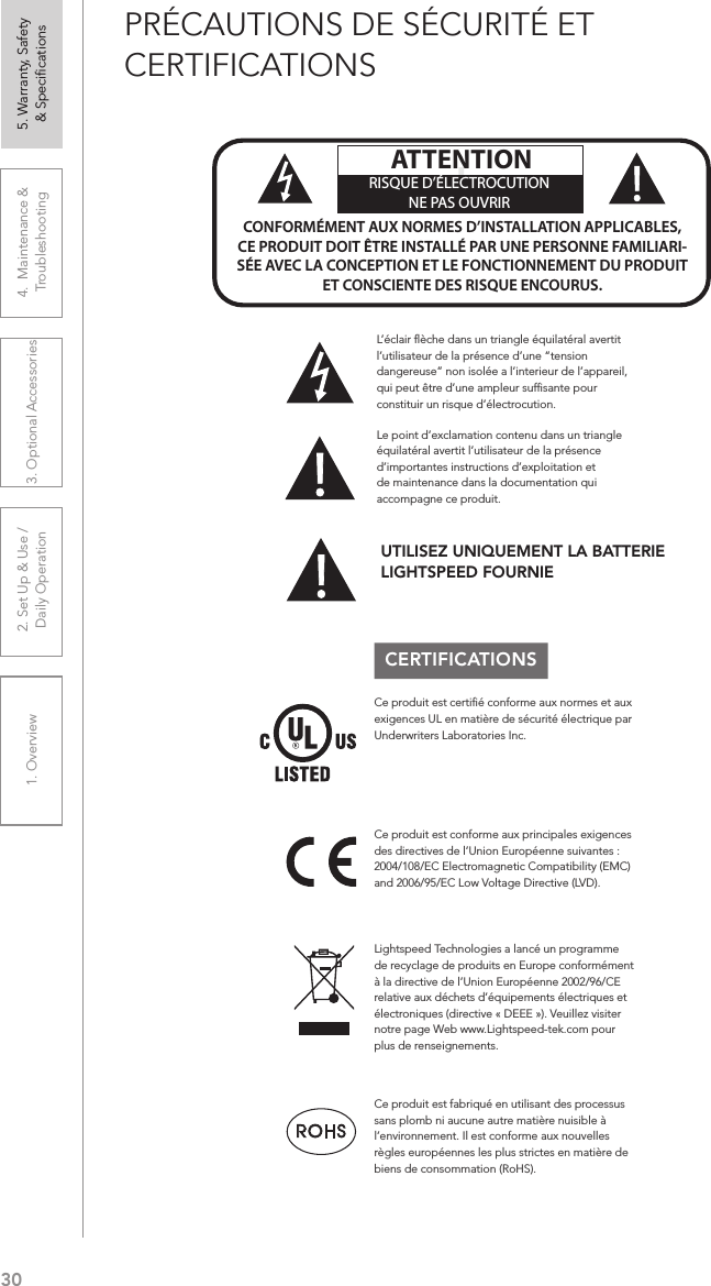 301. Overview 2. Set Up &amp; Use /Daily Operation 3. Optional Accessories 4.  Maintenance &amp; Troubleshooting5. Warranty, Safety  &amp; SpeciﬁcationsPRÉCAUTIONS DE SÉCURITÉ ET CERTIFICATIONSCERTIFICATIONSLe point d’exclamation contenu dans un triangle équilatéral avertit l’utilisateur de la présence d’importantes instructions d’exploitation et de maintenance dans la documentation qui accompagne ce produit.!!ATTENTIONRISQUE D’ÉLECTROCUTIONNE PAS OUVRIRCONFORMÉMENT AUX NORMES D’INSTALLATION APPLICABLES, CE PRODUIT DOIT ÊTRE INSTALLÉ PAR UNE PERSONNE FAMILIARI- SÉE AVEC LA CONCEPTION ET LE FONCTIONNEMENT DU PRODUIT ET CONSCIENTE DES RISQUE ENCOURUS.L’éclair ﬂèche dans un triangle équilatéral avertit l’utilisateur de la présence d’une “tension dangereuse” non isolée a l’interieur de l’appareil, qui peut être d’une ampleur sufﬁsante pour constituir un risque d’électrocution.Ce produit est certiﬁé conforme aux normes et aux exigences UL en matière de sécurité électrique par Underwriters Laboratories Inc.  Ce produit est conforme aux principales exigences des directives de l’Union Européenne suivantes : 2004/108/EC Electromagnetic Compatibility (EMC) and 2006/95/EC Low Voltage Directive (LVD). Lightspeed Technologies a lancé un programme de recyclage de produits en Europe conformément à la directive de l’Union Européenne 2002/96/CE relative aux déchets d’équipements électriques et électroniques (directive « DEEE »). Veuillez visiter notre page Web www.Lightspeed-tek.com pour plus de renseignements.Ce produit est fabriqué en utilisant des processus sans plomb ni aucune autre matière nuisible à l’environnement. Il est conforme aux nouvelles règles européennes les plus strictes en matière de biens de consommation (RoHS).UTILISEZ UNIQUEMENT LA BATTERIE LIGHTSPEED FOURNIE