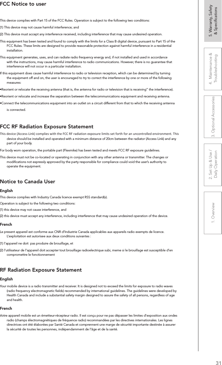 311. Overview 2. Set Up &amp; Use /Daily Operation 3. Optional Accessories 4.  Maintenance &amp; Troubleshooting5. Warranty, Safety  &amp; SpeciﬁcationsFCC Notice to userThis device complies with Part 15 of the FCC Rules. Operation is subject to the following two conditions: (1) This device may not cause harmful interference; and (2) This device must accept any interference received, including interference that may cause undesired operation.This equipment has been tested and found to comply with the limits for a Class B digital device, pursuant to Part 15 of the FCC Rules. These limits are designed to provide reasonable protection against harmful interference in a residential installation.This equipment generates, uses, and can radiate radio frequency energy and, if not installed and used in accordance with the instructions, may cause harmful interference to radio communications. However, there is no guarantee that interference will not occur in a particular installation.If this equipment does cause harmful interference to radio or television reception, which can be determined by turning the equipment off and on, the user is encouraged to try to correct the interference by one or more of the following measures:•Reorient or relocate the receiving antenna (that is, the antenna for radio or television that is receiving” the interference).•Reorient or relocate and increase the separation between the telecommunications equipment and receiving antenna.•Connect the telecommunications equipment into an outlet on a circuit different from that to which the receiving antenna is connected.FCC RF Radiation Exposure StatementThis device (Access Link) complies with the FCC RF radiation exposure limits set forth fo an uncontrolled environment. This device should be installed and operated with a minimum distance of 20cm between the radiator (Access Link) and any part of your body.For body worn operation, the portable part (Flexmike) has been tested and meets FCC RF exposure guidelines.This device must not be co-located or operating in conjunction with any other antenna or transmitter. The changes or modiﬁcations not expressly approved by the party responsible for compliance could void the user’s authority to operate the equipment.Notice to Canada UserEnglishThis device complies with Industry Canada licence‐exempt RSS standard(s).Operation is subject to the following two conditions: (1) this device may not cause interference, and (2) this device must accept any interference, including interference that may cause undesired operation of the device. FrenchLe present appareil est conforme aux CNR d’Industrie Canada applicables aux appareils radio exempts de licence. L’exploitation est autorisee aux deux conditions suivantes : (1) l’appareil ne doit  pas produire de brouillage, et (2) l’utilisateur de l’appareil doit accepter tout brouillage radioelectrique subi, meme si le brouillage est susceptible d’en compromettre le fonctionnementRF Radiation Exposure StatementEnglishYour mobile device is a radio transmitter and receiver. It is designed not to exceed the limits for exposure to radio waves (radio frequency electromagnetic ﬁelds) recommended by international guidelines. The guidelines were developed by Health Canada and include a substantial safety margin designed to assure the safety of all persons, regardless of age and health.FrenchVotre appareil mobile est un émetteur-récepteur radio. Il est conçu pour ne pas dépasser les limites d’exposition aux ondes radio (champs électromagnétiques de fréquence radio) recommandées par les directives internationales. Les lignes directrices ont été élaborées par Santé Canada et comprennent une marge de sécurité importante destinée à assurer la sécurité de toutes les personnes, indépendamment de l’âge et de la santé.This device (Access Link) complies with the FCC RF radiation exposure limits set forth for an uncontrolled environment. This 