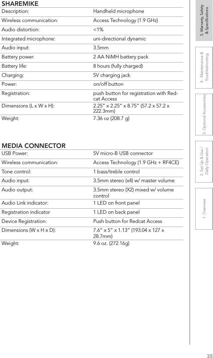 351. Overview 2. Set Up &amp; Use /Daily Operation 3. Optional Accessories 4.  Maintenance &amp; Troubleshooting5. Warranty, Safety  &amp; SpeciﬁcationsSHAREMIKEDescription: Handheld microphoneWireless communication: Access Technology (1.9 GHz)Audio distortion: &lt;1%Integrated microphone: uni-directional dynamicAudio input: 3.5mmBattery power:  2 AA NiMH battery packBattery life:  8 hours (fully charged)Charging:  5V charging jackPower:  on/off buttonRegistration:  push button for registration with Red-cat AccessDimensions (L x W x H):  2.25” x 2.25” x 8.75” (57.2 x 57.2 x 222.3mm)Weight: 7.36 oz (208.7 g)MEDIA CONNECTORUSB Power:  5V micro-B USB connectorWireless communication: Access Technology (1.9 GHz + RF4CE)Tone control: 1 bass/treble controlAudio input:  3.5mm stereo (x4) w/ master volumeAudio output: 3.5mm stereo (X2) mixed w/ volume controlAudio Link indicator: 1 LED on front panelRegistration indicator 1 LED on back panelDevice Registration:  Push button for Redcat AccessDimensions (W x H x D): 7.6” x 5” x 1.13” (193.04 x 127 x 28.7mm)Weight: 9.6 oz. (272.16g)