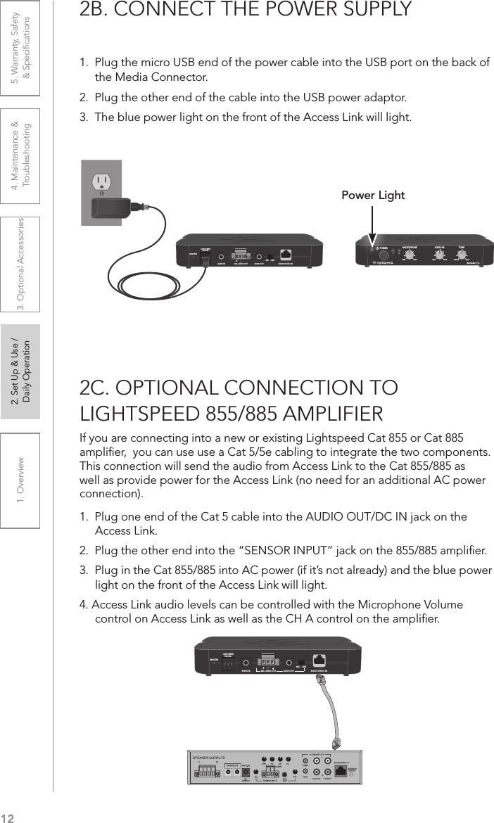 121. Overview 2. Set Up &amp; Use /Daily Operation 3. Optional Accessories 4. Maintenance &amp; Troubleshooting5. Warranty, Safety  &amp; Speciﬁcations2B. CONNECT THE POWER SUPPLY1.  Plug the micro USB end of the power cable into the USB port on the back of the Media Connector. 2.  Plug the other end of the cable into the USB power adaptor. 3.  The blue power light on the front of the Access Link will light.REGISTERUSB POWER5V/0.2A+AUDIO IN BAL. AUDIO OUT AUDIO OUTMIC     LINEAUDIO OUT/DC INAUDIO INMICROPHONE TONEPOWERMIN1MAX MIN MAX TREBLE BASS2Power Light2C. OPTIONAL CONNECTION TO LIGHTSPEED 855/885 AMPLIFIERIf you are connecting into a new or existing Lightspeed Cat 855 or Cat 885 ampliﬁer,  you can use use a Cat 5/5e cabling to integrate the two components. This connection will send the audio from Access Link to the Cat 855/885 as well as provide power for the Access Link (no need for an additional AC power connection).1.  Plug one end of the Cat 5 cable into the AUDIO OUT/DC IN jack on the Access Link.2.  Plug the other end into the “SENSOR INPUT” jack on the 855/885 ampliﬁer.3.  Plug in the Cat 855/885 into AC power (if it’s not already) and the blue power light on the front of the Access Link will light.4. Access Link audio levels can be controlled with the Microphone Volume control on Access Link as well as the CH A control on the ampliﬁer.REGISTERUSB POWER5V/0.2A+–AUDIO IN BAL. AUDIO OUT AUDIO OUTMIC     LINEAUDIO OUT/DC IN