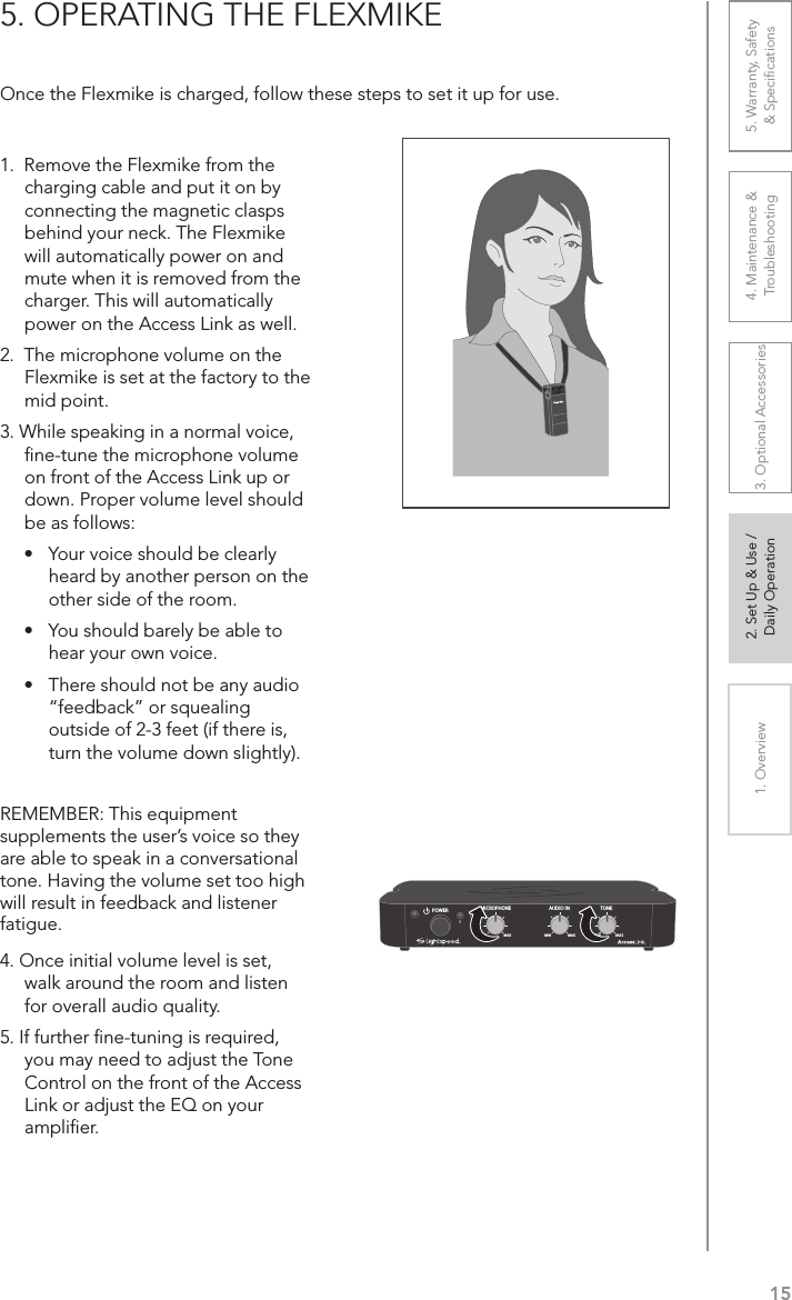 151. Overview 2. Set Up &amp; Use /Daily Operation 3. Optional Accessories 4. Maintenance &amp; Troubleshooting5. Warranty, Safety  &amp; Speciﬁcations5. OPERATING THE FLEXMIKEOnce the Flexmike is charged, follow these steps to set it up for use.1.  Remove the Flexmike from the charging cable and put it on by connecting the magnetic clasps behind your neck. The Flexmike will automatically power on and mute when it is removed from the charger. This will automatically power on the Access Link as well.2.  The microphone volume on the Flexmike is set at the factory to the mid point. 3. While speaking in a normal voice, ﬁne-tune the microphone volume on front of the Access Link up or down. Proper volume level should be as follows:•  Your voice should be clearly heard by another person on the other side of the room.•  You should barely be able to hear your own voice.•  There should not be any audio “feedback” or squealing outside of 2-3 feet (if there is, turn the volume down slightly).REMEMBER: This equipment supplements the user’s voice so they are able to speak in a conversational tone. Having the volume set too high will result in feedback and listener fatigue.4. Once initial volume level is set, walk around the room and listen for overall audio quality. 5. If further ﬁne-tuning is required, you may need to adjust the Tone Control on the front of the Access Link or adjust the EQ on your ampliﬁer.AUDIO INMICROPHONE TONEPOWERMIN1MAX MIN MAX TREBLE BASS2