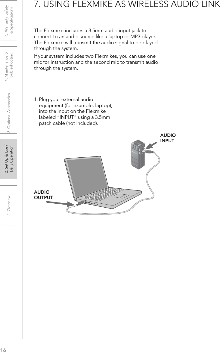 161. Overview 2. Set Up &amp; Use /Daily Operation 3. Optional Accessories 4. Maintenance &amp; Troubleshooting5. Warranty, Safety  &amp; Speciﬁcations7. USING FLEXMIKE AS WIRELESS AUDIO LINKThe Flexmike includes a 3.5mm audio input jack to connect to an audio source like a laptop or MP3 player. The Flexmike will transmit the audio signal to be played through the system.If your system includes two Flexmikes, you can use one mic for instruction and the second mic to transmit audio through the system.1. Plug your external audio equipment (for example, laptop), into the input on the Flexmike labeled “INPUT” using a 3.5mm patch cable (not included).AUDIO INPUTAUDIO OUTPUT