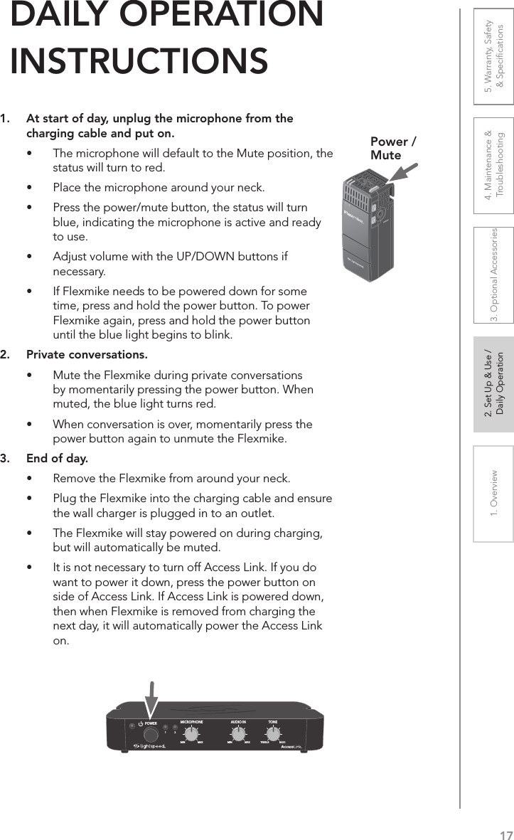 171. Overview 2. Set Up &amp; Use /Daily Operation 3. Optional Accessories 4. Maintenance &amp; Troubleshooting5. Warranty, Safety  &amp; Speciﬁcations1.  At start of day, unplug the microphone from the charging cable and put on.•  The microphone will default to the Mute position, the status will turn to red.•  Place the microphone around your neck.•  Press the power/mute button, the status will turn blue, indicating the microphone is active and ready to use.•  Adjust volume with the UP/DOWN buttons if necessary.•  If Flexmike needs to be powered down for some time, press and hold the power button. To power Flexmike again, press and hold the power button until the blue light begins to blink.2.  Private conversations.•  Mute the Flexmike during private conversations by momentarily pressing the power button. When muted, the blue light turns red.•  When conversation is over, momentarily press the power button again to unmute the Flexmike.3.  End of day.•  Remove the Flexmike from around your neck.•  Plug the Flexmike into the charging cable and ensure the wall charger is plugged in to an outlet.•  The Flexmike will stay powered on during charging, but will automatically be muted.•  It is not necessary to turn off Access Link. If you do want to power it down, press the power button on side of Access Link. If Access Link is powered down, then when Flexmike is removed from charging the next day, it will automatically power the Access Link on.DAILY OPERATION  INSTRUCTIONSPower /MuteAUDIO INMICROPHONE TONEPOWERMIN1MAX MIN MAX TREBLE BASS2