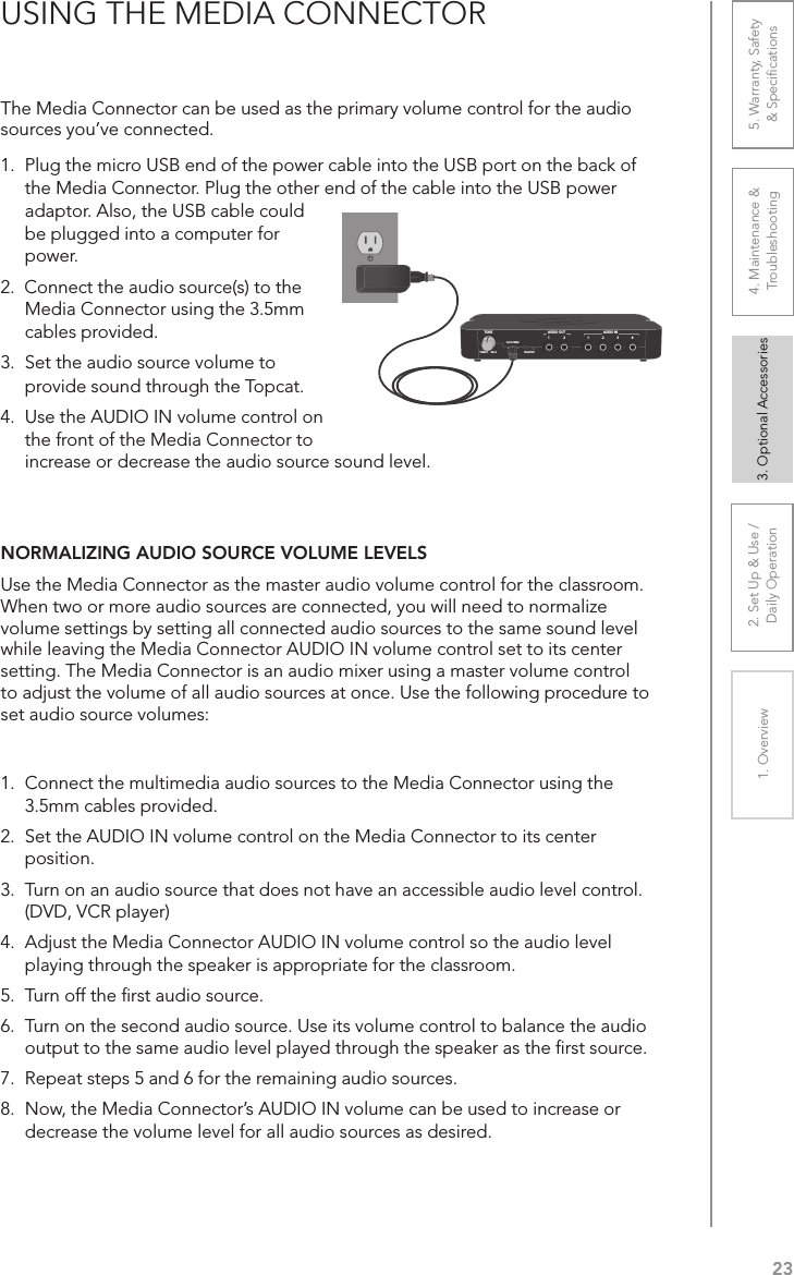 232. Set Up &amp; Use /Daily Operation 3. Optional Accessories1. Overview 4. Maintenance &amp; Troubleshooting5. Warranty, Safety  &amp; SpeciﬁcationsThe Media Connector can be used as the primary volume control for the audio sources you’ve connected. 1.  Plug the micro USB end of the power cable into the USB port on the back of the Media Connector. Plug the other end of the cable into the USB power adaptor. Also, the USB cable could be plugged into a computer for power.2.  Connect the audio source(s) to the Media Connector using the 3.5mm cables provided.3.  Set the audio source volume to USING THE MEDIA CONNECTOR1 43221AUDIO INAUDIO OUTREGISTERUSB POWER5V/1.5ATONETREBLE BASSprovide sound through the Topcat.4.  Use the AUDIO IN volume control on the front of the Media Connector to increase or decrease the audio source sound level.NORMALIZING AUDIO SOURCE VOLUME LEVELSUse the Media Connector as the master audio volume control for the classroom. When two or more audio sources are connected, you will need to normalize volume settings by setting all connected audio sources to the same sound level while leaving the Media Connector AUDIO IN volume control set to its center setting. The Media Connector is an audio mixer using a master volume control to adjust the volume of all audio sources at once. Use the following procedure to set audio source volumes:1.  Connect the multimedia audio sources to the Media Connector using the 3.5mm cables provided.2.  Set the AUDIO IN volume control on the Media Connector to its center position.3.  Turn on an audio source that does not have an accessible audio level control. (DVD, VCR player)4.  Adjust the Media Connector AUDIO IN volume control so the audio level playing through the speaker is appropriate for the classroom.5.  Turn off the ﬁrst audio source.6.  Turn on the second audio source. Use its volume control to balance the audio output to the same audio level played through the speaker as the ﬁrst source.7.  Repeat steps 5 and 6 for the remaining audio sources.8.  Now, the Media Connector’s AUDIO IN volume can be used to increase or decrease the volume level for all audio sources as desired.