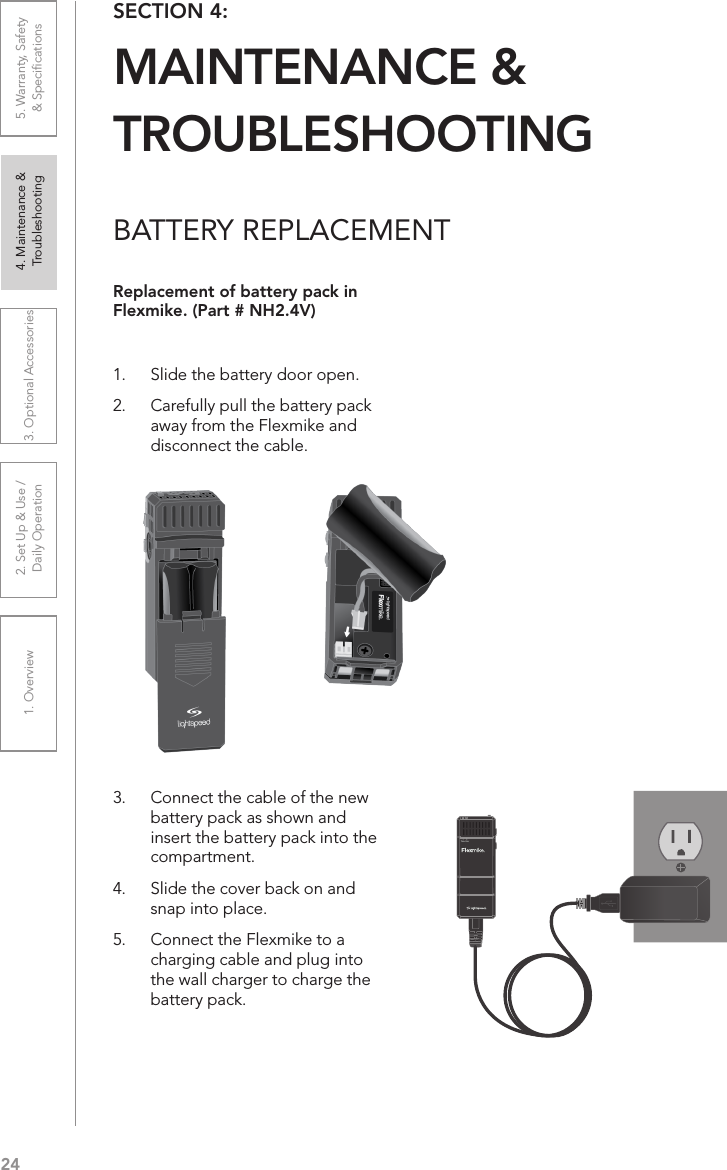 241. Overview 2. Set Up &amp; Use /Daily Operation 3. Optional Accessories 4. Maintenance &amp; Troubleshooting5. Warranty, Safety  &amp; SpeciﬁcationsBATTERY REPLACEMENTReplacement of battery pack in Flexmike. (Part # NH2.4V)1.  Slide the battery door open. 2.  Carefully pull the battery pack away from the Flexmike and disconnect the cable.3.  Connect the cable of the new battery pack as shown and insert the battery pack into the compartment. 4.  Slide the cover back on and snap into place.5.  Connect the Flexmike to a charging cable and plug into the wall charger to charge the battery pack.SECTION 4:  MAINTENANCE &amp;  TROUBLESHOOTING1     2Teacher