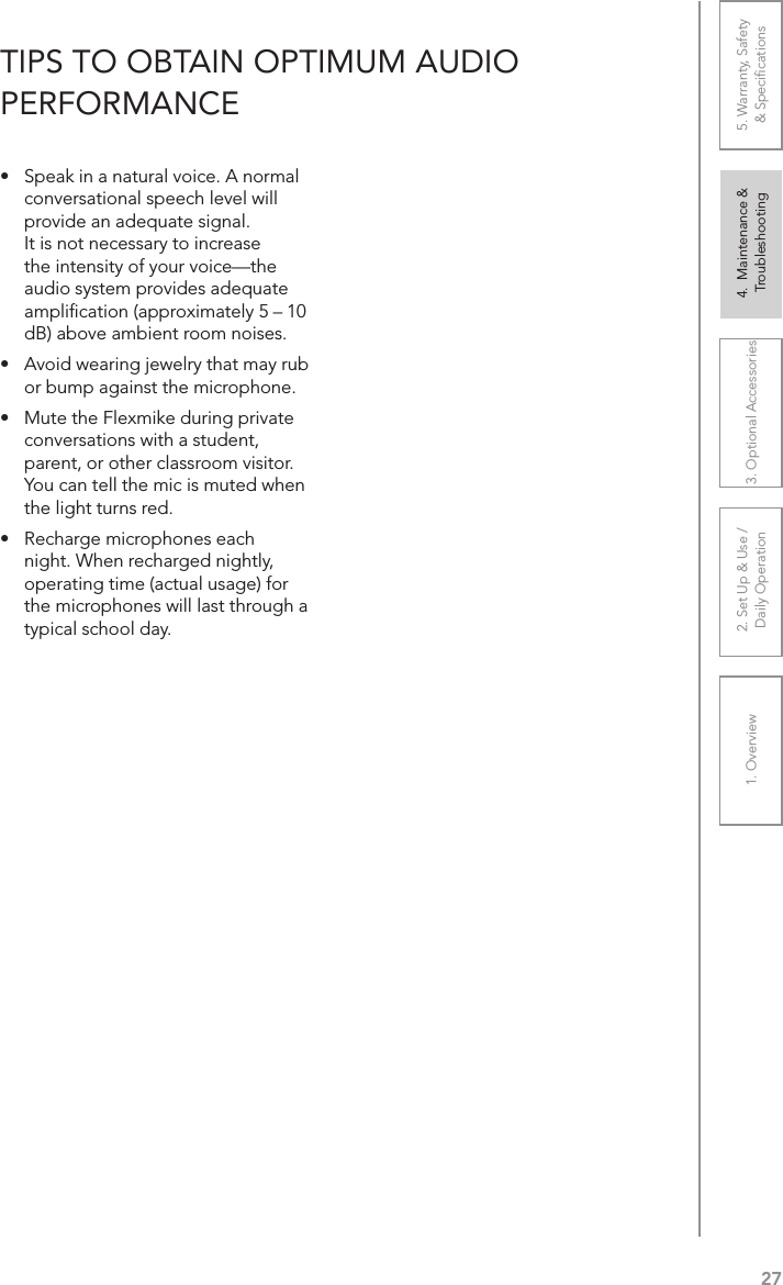 271. Overview 2. Set Up &amp; Use /Daily Operation 3. Optional Accessories 4.  Maintenance &amp; Troubleshooting5. Warranty, Safety  &amp; Speciﬁcations•   Speak in a natural voice. A normal conversational speech level will provide an adequate signal. It is not necessary to increase the intensity of your voice—the audio system provides adequate ampliﬁcation (approximately 5 – 10 dB) above ambient room noises.•  Avoid wearing jewelry that may rub or bump against the microphone.•  Mute the Flexmike during private conversations with a student, parent, or other classroom visitor. You can tell the mic is muted when the light turns red.•  Recharge microphones each night. When recharged nightly, operating time (actual usage) for the microphones will last through a typical school day.TIPS TO OBTAIN OPTIMUM AUDIO  PERFORMANCE