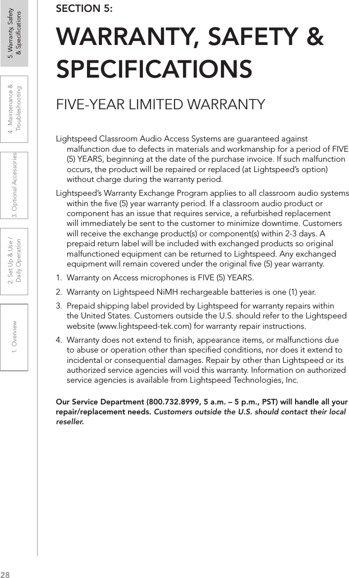 281. Overview 2. Set Up &amp; Use /Daily Operation 3. Optional Accessories 4.  Maintenance &amp; Troubleshooting5. Warranty, Safety  &amp; SpeciﬁcationsFIVE-YEAR LIMITED WARRANTYOur Service Department (800.732.8999, 5 a.m. – 5 p.m., PST) will handle all your repair/replacement needs. Customers outside the U.S. should contact their local reseller.SECTION 5:  WARRANTY, SAFETY &amp; SPECIFICATIONSLightspeed Classroom Audio Access Systems are guaranteed against malfunction due to defects in materials and workmanship for a period of FIVE (5) YEARS, beginning at the date of the purchase invoice. If such malfunction occurs, the product will be repaired or replaced (at Lightspeed’s option) without charge during the warranty period.  Lightspeed’s Warranty Exchange Program applies to all classroom audio systems within the ﬁve (5) year warranty period. If a classroom audio product or component has an issue that requires service, a refurbished replacement will immediately be sent to the customer to minimize downtime. Customers will receive the exchange product(s) or component(s) within 2-3 days. A prepaid return label will be included with exchanged products so original malfunctioned equipment can be returned to Lightspeed. Any exchanged equipment will remain covered under the original ﬁve (5) year warranty.  1.  Warranty on Access microphones is FIVE (5) YEARS. 2.  Warranty on Lightspeed NiMH rechargeable batteries is one (1) year. 3.  Prepaid shipping label provided by Lightspeed for warranty repairs within the United States. Customers outside the U.S. should refer to the Lightspeed website (www.lightspeed-tek.com) for warranty repair instructions. 4.  Warranty does not extend to ﬁnish, appearance items, or malfunctions due to abuse or operation other than speciﬁed conditions, nor does it extend to incidental or consequential damages. Repair by other than Lightspeed or its authorized service agencies will void this warranty. Information on authorized service agencies is available from Lightspeed Technologies, Inc.