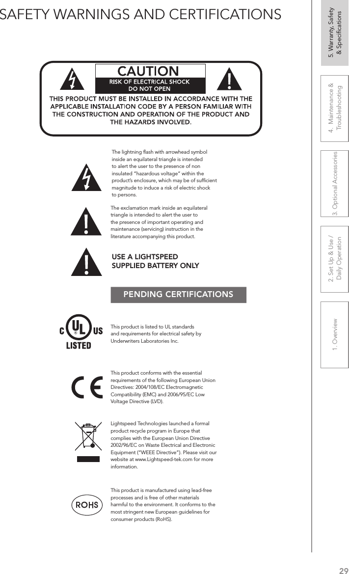 291. Overview 2. Set Up &amp; Use /Daily Operation 3. Optional Accessories 4.  Maintenance &amp; Troubleshooting5. Warranty, Safety  &amp; SpeciﬁcationsSAFETY WARNINGS AND CERTIFICATIONSPENDING CERTIFICATIONSThis product conforms with the essential requirements of the following European Union Directives: 2004/108/EC Electromagnetic Compatibility (EMC) and 2006/95/EC Low Voltage Directive (LVD).The exclamation mark inside an equilateral triangle is intended to alert the user to the presence of important operating and maintenance (servicing) instruction in the literature accompanying this product.This product is manufactured using lead-free processes and is free of other materials harmful to the environment. It conforms to the most stringent new European guidelines for consumer products (RoHS).Lightspeed Technologies launched a formal product recycle program in Europe that complies with the European Union Directive 2002/96/EC on Waste Electrical and Electronic Equipment (“WEEE Directive”). Please visit our website at www.Lightspeed-tek.com for more information.!!ATTENTIONRISQUE D’ÉLECTROCUTIONNE PAS OUVRIRCONFORMÉMENT AUX NORMES D’INSTALLATION APPLICABLES, CE PRODUIT DOIT ÊTRE INSTALLÉ PAR UNE PERSONNE FAMILIARI- SÉE AVEC LA CONCEPTION ET LE FONCTIONNEMENT DU PRODUIT ET CONSCIENTE DES RISQUE ENCOURUS.This product is listed to UL standards and requirements for electrical safety by Underwriters Laboratories Inc.  The lightning ﬂash with arrowhead symbol inside an equilateral triangle is intended to alert the user to the presence of non insulated “hazardous voltage” within the product’s enclosure, which may be of sufﬁcient magnitude to induce a risk of electric shock to persons.USE A LIGHTSPEED  SUPPLIED BATTERY ONLY