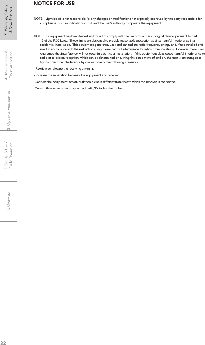 321. Overview 2. Set Up &amp; Use /Daily Operation 3. Optional Accessories 4.  Maintenance &amp; Troubleshooting5. Warranty, Safety  &amp; SpeciﬁcationsNOTICE FOR USBNOTE:   Lightspeed is not responsible for any changes or modiﬁcations not expressly approved by the party responsible for compliance. Such modiﬁcations could void the user’s authority to operate the equipment.NOTE: This equipment has been tested and found to comply with the limits for a Class B digital device, pursuant to part 15 of the FCC Rules.  These limits are designed to provide reasonable protection against harmful interference in a residential installation.  This equipment generates, uses and can radiate radio frequency energy and, if not installed and used in accordance with the instructions, may cause harmful interference to radio communications.  However, there is no guarantee that interference will not occur in a particular installation.  If this equipment does cause harmful interference to radio or television reception, which can be determined by turning the equipment off and on, the user is encouraged to try to correct the interference by one or more of the following measures:- Reorient or relocate the receiving antenna.- Increase the separation between the equipment and receiver.-Connect the equipment into an outlet on a circuit different from that to which the receiver is connected.-Consult the dealer or an experienced radio/TV technician for help.