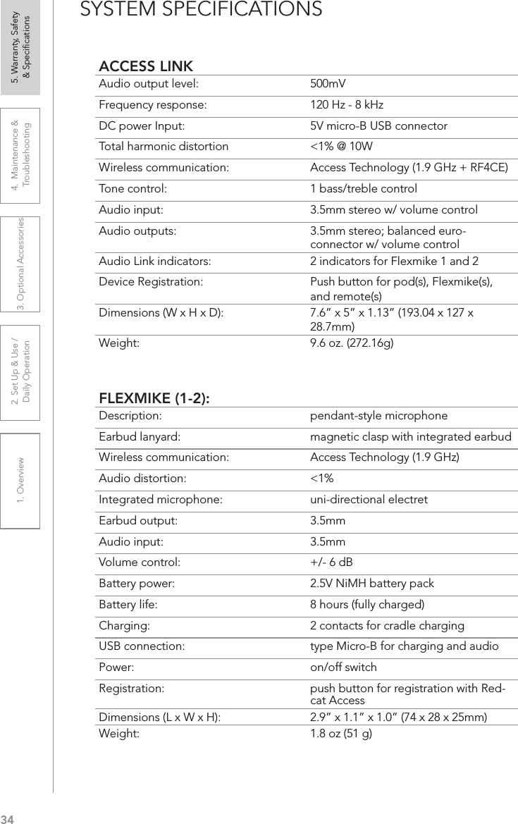 341. Overview 2. Set Up &amp; Use /Daily Operation 3. Optional Accessories 4.  Maintenance &amp; Troubleshooting5. Warranty, Safety  &amp; SpeciﬁcationsSYSTEM SPECIFICATIONSACCESS LINKAudio output level: 500mVFrequency response: 120 Hz - 8 kHzDC power Input:  5V micro-B USB connectorTotal harmonic distortion  &lt;1% @ 10WWireless communication: Access Technology (1.9 GHz + RF4CE)Tone control: 1 bass/treble controlAudio input:  3.5mm stereo w/ volume controlAudio outputs: 3.5mm stereo; balanced euro-connector w/ volume controlAudio Link indicators: 2 indicators for Flexmike 1 and 2Device Registration:  Push button for pod(s), Flexmike(s), and remote(s)Dimensions (W x H x D): 7.6” x 5” x 1.13” (193.04 x 127 x 28.7mm)Weight: 9.6 oz. (272.16g)FLEXMIKE (1-2):Description: pendant-style microphoneEarbud lanyard: magnetic clasp with integrated earbudWireless communication: Access Technology (1.9 GHz)Audio distortion: &lt;1%Integrated microphone: uni-directional electretEarbud output: 3.5mmAudio input: 3.5mmVolume control: +/- 6 dBBattery power:  2.5V NiMH battery packBattery life:  8 hours (fully charged)Charging:  2 contacts for cradle chargingUSB connection:  type Micro-B for charging and audioPower:  on/off switchRegistration:  push button for registration with Red-cat AccessDimensions (L x W x H):  2.9” x 1.1” x 1.0” (74 x 28 x 25mm)Weight: 1.8 oz (51 g)