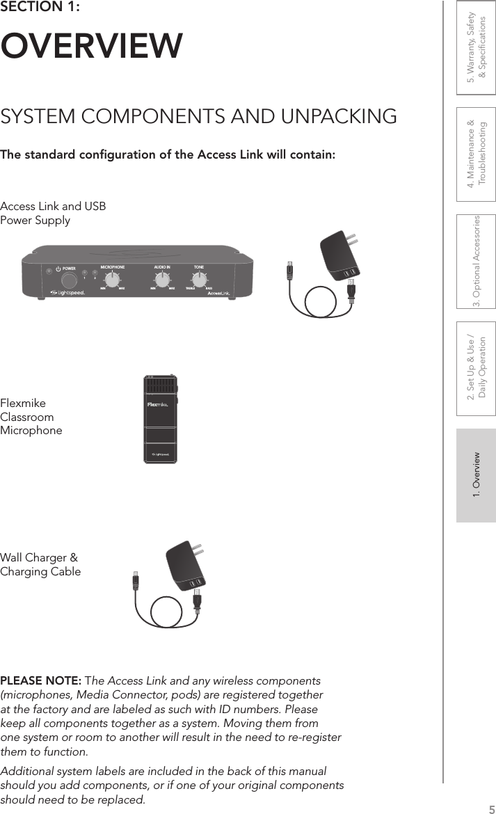 51. Overview 2. Set Up &amp; Use /Daily Operation 3. Optional Accessories 4. Maintenance &amp; Troubleshooting5. Warranty, Safety  &amp; SpeciﬁcationsSECTION 1:  OVERVIEWSYSTEM COMPONENTS AND UNPACKINGThe standard conﬁguration of the Access Link will contain:Wall Charger &amp; Charging CableFlexmike Classroom Microphone1     2AUDIO INMICROPHONE TONEPOWERMIN1MAX MIN MAX TREBLE BASS2Access Link and USB Power SupplyPLEASE NOTE: The Access Link and any wireless components (microphones, Media Connector, pods) are registered together at the factory and are labeled as such with ID numbers. Please keep all components together as a system. Moving them from one system or room to another will result in the need to re-register them to function.Additional system labels are included in the back of this manual should you add components, or if one of your original components should need to be replaced.