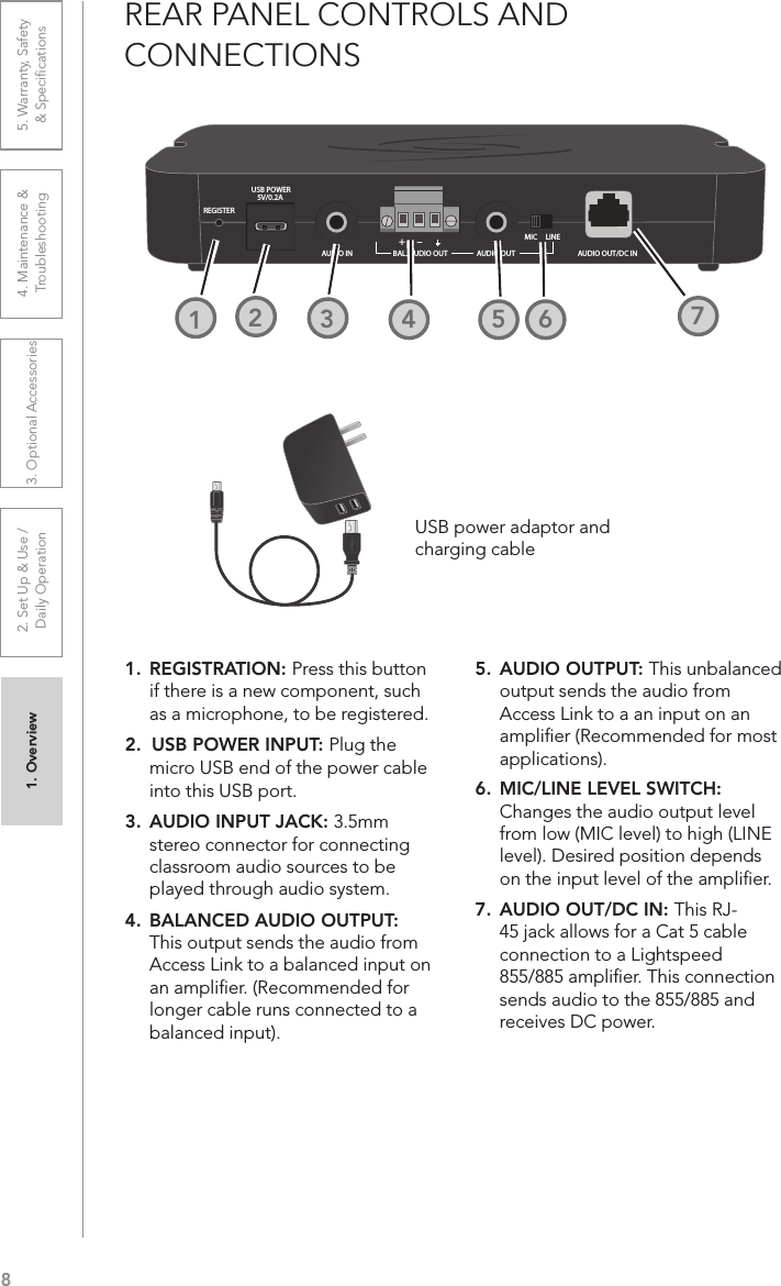 81. Overview 2. Set Up &amp; Use /Daily Operation 3. Optional Accessories 4. Maintenance &amp; Troubleshooting5. Warranty, Safety  &amp; SpeciﬁcationsREAR PANEL CONTROLS AND  CONNECTIONSREGISTERUSB POWER5V/0.2A+–AUDIO IN BAL. AUDIO OUT AUDIO OUTMIC     LINEAUDIO OUT/DC IN1. REGISTRATION: Press this button if there is a new component, such as a microphone, to be registered.2.  USB POWER INPUT: Plug the micro USB end of the power cable into this USB port.3.  AUDIO INPUT JACK: 3.5mm stereo connector for connecting classroom audio sources to be played through audio system.4.  BALANCED AUDIO OUTPUT: This output sends the audio from Access Link to a balanced input on an ampliﬁer. (Recommended for longer cable runs connected to a balanced input).5.  AUDIO OUTPUT: This unbalanced output sends the audio from Access Link to a an input on an ampliﬁer (Recommended for most applications).6.  MIC/LINE LEVEL SWITCH: Changes the audio output level from low (MIC level) to high (LINE level). Desired position depends on the input level of the ampliﬁer.7.  AUDIO OUT/DC IN: This RJ-45 jack allows for a Cat 5 cable connection to a Lightspeed 855/885 ampliﬁer. This connection sends audio to the 855/885 and receives DC power.3241252USB power adaptor andcharging cable2726