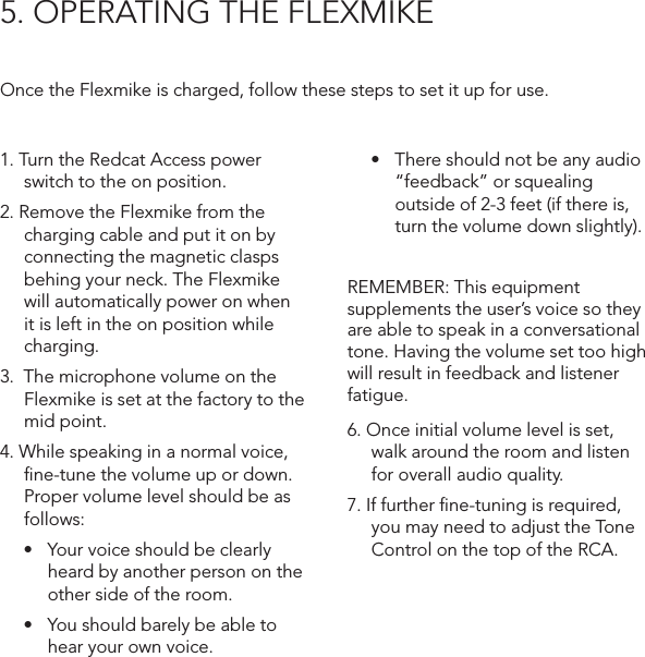 5. OPERATING THE FLEXMIKEOnce the Flexmike is charged, follow these steps to set it up for use.1. Turn the Redcat Access power switch to the on position. 2. Remove the Flexmike from the charging cable and put it on by connecting the magnetic clasps behing your neck. The Flexmike will automatically power on when it is left in the on position while charging.3.  The microphone volume on the Flexmike is set at the factory to the mid point. 4. While speaking in a normal voice, ﬁne-tune the volume up or down. Proper volume level should be as follows:• Yourvoiceshouldbeclearlyheard by another person on the other side of the room.• Youshouldbarelybeabletohear your own voice.• Thereshouldnotbeanyaudio“feedback” or squealing outside of 2-3 feet (if there is, turn the volume down slightly).REMEMBER: This equipment supplements the user’s voice so they are able to speak in a conversational tone. Having the volume set too high will result in feedback and listener fatigue.6. Once initial volume level is set, walk around the room and listen for overall audio quality. 7. If further ﬁne-tuning is required, you may need to adjust the Tone Control on the top of the RCA.