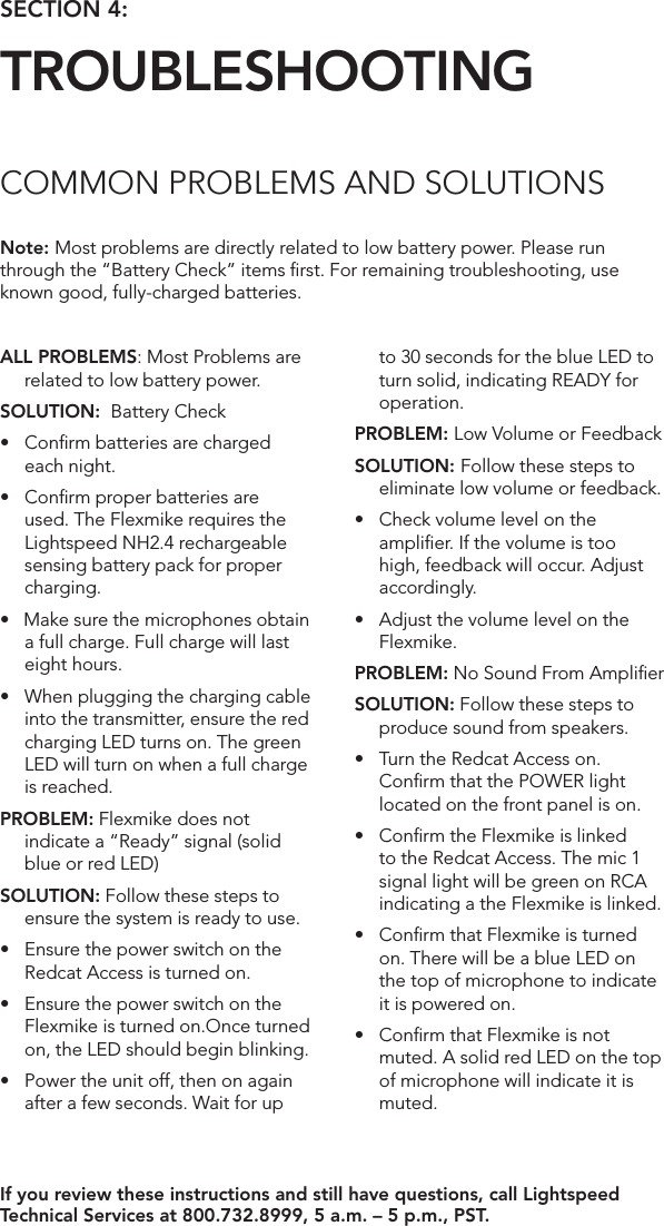 ALL PROBLEMS: Most Problems are related to low battery power.SOLUTION:  Battery Check• Conrmbatteriesarecharged each night. • Conrmproperbatteriesareused. The Flexmike requires the Lightspeed NH2.4 rechargeable sensing battery pack for proper charging. •Makesurethemicrophonesobtaina full charge. Full charge will last eight hours.• Whenpluggingthechargingcableinto the transmitter, ensure the red charging LED turns on. The green LED will turn on when a full charge is reached.PROBLEM: Flexmike does not indicate a “Ready” signal (solid blue or red LED)SOLUTION: Follow these steps to ensure the system is ready to use.• EnsurethepowerswitchontheRedcat Access is turned on.• EnsurethepowerswitchontheFlexmike is turned on.Once turned on, the LED should begin blinking.• Powertheunitoff,thenonagainafter a few seconds. Wait for up to 30 seconds for the blue LED to turn solid, indicating READY for operation.PROBLEM: Low Volume or FeedbackSOLUTION: Follow these steps to eliminate low volume or feedback.• Checkvolumelevelontheampliﬁer. If the volume is too high, feedback will occur. Adjust accordingly.• AdjustthevolumelevelontheFlexmike. PROBLEM: No Sound From AmpliﬁerSOLUTION: Follow these steps to produce sound from speakers.• TurntheRedcatAccesson.Conﬁrm that the POWER light located on the front panel is on.• ConrmtheFlexmikeislinkedto the Redcat Access. The mic 1 signal light will be green on RCA indicating a the Flexmike is linked.• ConrmthatFlexmikeisturnedon. There will be a blue LED on  the top of microphone to indicate it is powered on.• ConrmthatFlexmikeisnotmuted. A solid red LED on the top of microphone will indicate it is muted.Note: Most problems are directly related to low battery power. Please run through the “Battery Check” items ﬁrst. For remaining troubleshooting, use known good, fully-charged batteries.If you review these instructions and still have questions, call Lightspeed Technical Services at 800.732.8999, 5 a.m. – 5 p.m., PST. SECTION 4:  TROUBLESHOOTINGCOMMON PROBLEMS AND SOLUTIONS