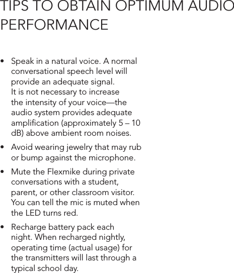 • Speakinanaturalvoice.Anormalconversational speech level will provide an adequate signal. It is not necessary to increase the intensity of your voice—the audio system provides adequate ampliﬁcation (approximately 5 – 10 dB) above ambient room noises.• Avoidwearingjewelrythatmayrubor bump against the microphone.• MutetheFlexmikeduringprivateconversations with a student, parent, or other classroom visitor. You can tell the mic is muted when the LED turns red.• Rechargebatterypackeachnight. When recharged nightly, operating time (actual usage) for the transmitters will last through a typical school day.TIPS TO OBTAIN OPTIMUM AUDIO  PERFORMANCE