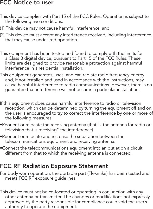 FCC Notice to userThis device complies with Part 15 of the FCC Rules. Operation is subject to the following two conditions: (1) This device may not cause harmful interference; and (2) This device must accept any interference received, including interference that may cause undesired operation.This equipment has been tested and found to comply with the limits for a Class B digital device, pursuant to Part 15 of the FCC Rules. These limits are designed to provide reasonable protection against harmful interference in a residential installation.This equipment generates, uses, and can radiate radio frequency energy and, if not installed and used in accordance with the instructions, may cause harmful interference to radio communications. However, there is no guarantee that interference will not occur in a particular installation.If this equipment does cause harmful interference to radio or television reception, which can be determined by turning the equipment off and on, the user is encouraged to try to correct the interference by one or more of the following measures:•Reorientorrelocatethereceivingantenna(thatis,theantennaforradioortelevision that is receiving” the interference).•Reorientorrelocateandincreasetheseparationbetweenthetelecommunications equipment and receiving antenna.•Connectthetelecommunicationsequipmentintoanoutletonacircuitdifferent from that to which the receiving antenna is connected.FCC RF Radiation Exposure StatementFor body worn operation, the portable part (Flexmike) has been tested and meets FCC RF exposure guidelines.This device must not be co-located or operating in conjunction with any other antenna or transmitter. The changes or modiﬁcations not expressly approved by the party responsible for compliance could void the user’s authority to operate the equipment.