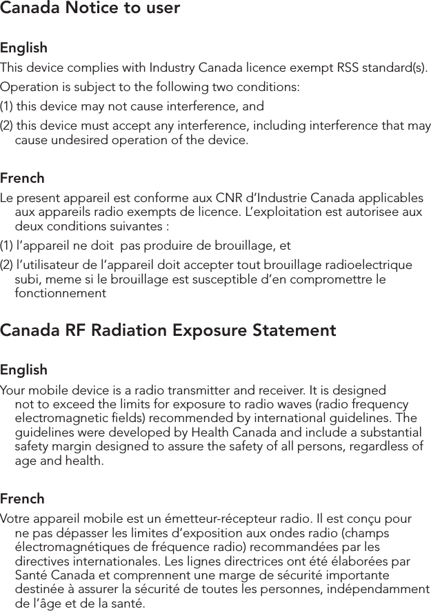 Canada Notice to userEnglishThis device complies with Industry Canada licence‐exempt RSS standard(s).Operation is subject to the following two conditions: (1) this device may not cause interference, and (2) this device must accept any interference, including interference that may cause undesired operation of the device. FrenchLe present appareil est conforme aux CNR d’Industrie Canada applicables aux appareils radio exempts de licence. L’exploitation est autorisee aux deux conditions suivantes : (1) l’appareil ne doit  pas produire de brouillage, et (2) l’utilisateur de l’appareil doit accepter tout brouillage radioelectrique subi, meme si le brouillage est susceptible d’en compromettre le fonctionnementCanada RF Radiation Exposure StatementEnglishYour mobile device is a radio transmitter and receiver. It is designed not to exceed the limits for exposure to radio waves (radio frequency electromagnetic ﬁelds) recommended by international guidelines. The guidelines were developed by Health Canada and include a substantial safety margin designed to assure the safety of all persons, regardless of age and health.FrenchVotre appareil mobile est un émetteur-récepteur radio. Il est conçu pour ne pas dépasser les limites d’exposition aux ondes radio (champs électromagnétiques de fréquence radio) recommandées par les directives internationales. Les lignes directrices ont été élaborées par Santé Canada et comprennent une marge de sécurité importante destinée à assurer la sécurité de toutes les personnes, indépendamment de l’âge et de la santé.