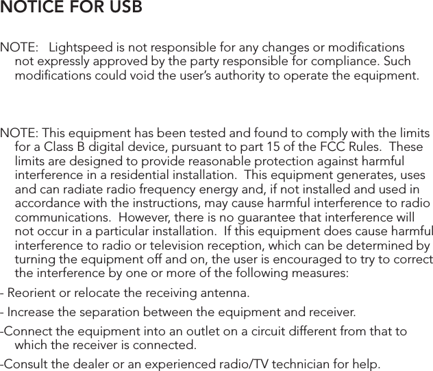 NOTICE FOR USBNOTE:   Lightspeed is not responsible for any changes or modiﬁcations not expressly approved by the party responsible for compliance. Such modiﬁcations could void the user’s authority to operate the equipment.NOTE: This equipment has been tested and found to comply with the limits for a Class B digital device, pursuant to part 15 of the FCC Rules.  These limits are designed to provide reasonable protection against harmful interference in a residential installation.  This equipment generates, uses and can radiate radio frequency energy and, if not installed and used in accordance with the instructions, may cause harmful interference to radio communications.  However, there is no guarantee that interference will not occur in a particular installation.  If this equipment does cause harmful interference to radio or television reception, which can be determined by turning the equipment off and on, the user is encouraged to try to correct the interference by one or more of the following measures:- Reorient or relocate the receiving antenna.- Increase the separation between the equipment and receiver.-Connect the equipment into an outlet on a circuit different from that to which the receiver is connected.-Consult the dealer or an experienced radio/TV technician for help.