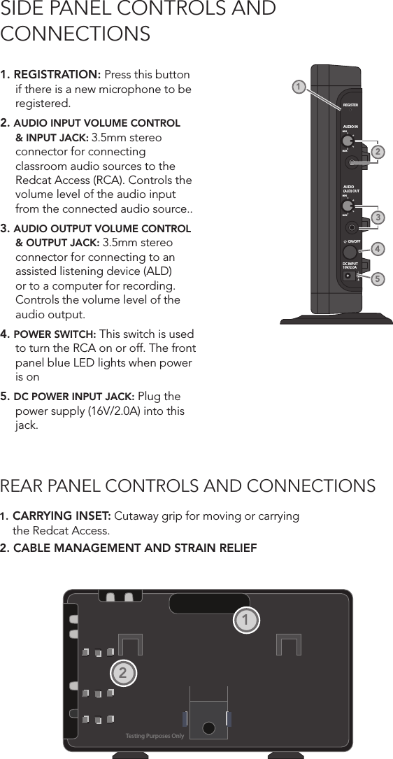 SIDE PANEL CONTROLS AND  CONNECTIONS1. REGISTRATION: Press this button if there is a new microphone to be registered.2. AUDIO INPUT VOLUME CONTROL &amp; INPUT JACK: 3.5mm stereo connector for connecting classroom audio sources to the Redcat Access (RCA). Controls the volume level of the audio input from the connected audio source..3. AUDIO OUTPUT VOLUME CONTROL &amp; OUTPUT JACK: 3.5mm stereo connector for connecting to an assisted listening device (ALD) or to a computer for recording. Controls the volume level of the audio output. 4. POWER SWITCH: This switch is used to turn the RCA on or off. The front panel blue LED lights when power is on5. DC POWER INPUT JACK: Plug the power supply (16V/2.0A) into this jack.REGISTERAUDIO INMINMAXAUDIO(ALD) OUTMINMAXON/OFFDC INPUT16V/2.0A21453REAR PANEL CONTROLS AND CONNECTIONS1. CARRYING INSET: Cutaway grip for moving or carrying the Redcat Access.2. CABLE MANAGEMENT AND STRAIN RELIEFTesting Purposes Only12