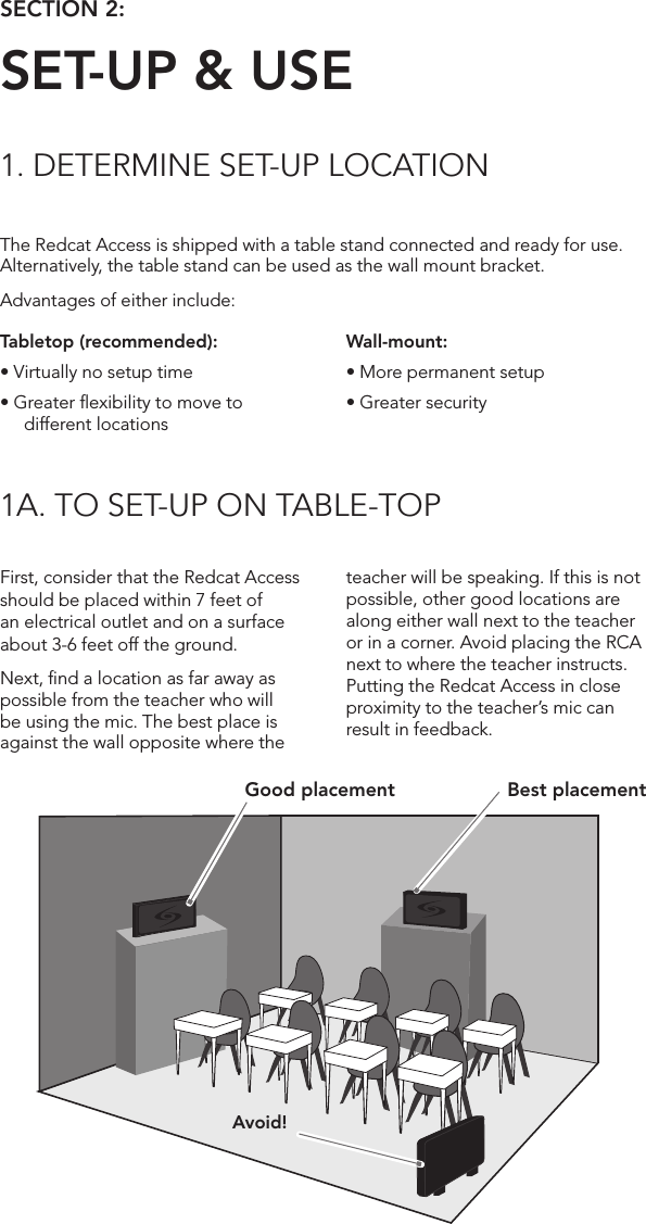 The Redcat Access is shipped with a table stand connected and ready for use. Alternatively, the table stand can be used as the wall mount bracket.Advantages of either include:SECTION 2:  SET-UP &amp; USE1. DETERMINE SET-UP LOCATION1A. TO SET-UP ON TABLE-TOPTabletop (recommended):•Virtuallynosetuptime•Greaterexibilitytomovetodifferent locationsFirst, consider that the Redcat Access should be placed within 7 feet of an electrical outlet and on a surface about 3-6 feet off the ground.Next, ﬁnd a location as far away as possible from the teacher who will be using the mic. The best place is against the wall opposite where the teacher will be speaking. If this is not possible, other good locations are along either wall next to the teacher or in a corner. Avoid placing the RCA next to where the teacher instructs. Putting the Redcat Access in close proximity to the teacher’s mic can result in feedback.Wall-mount:•Morepermanentsetup•GreatersecurityAvoid!Good placement Best placement