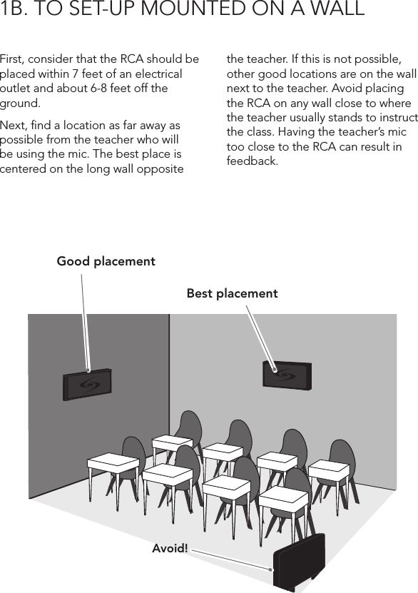 1B. TO SET-UP MOUNTED ON A WALLFirst, consider that the RCA should be placed within 7 feet of an electrical outlet and about 6-8 feet off the ground.Next, ﬁnd a location as far away as possible from the teacher who will be using the mic. The best place is centered on the long wall opposite the teacher. If this is not possible, other good locations are on the wall next to the teacher. Avoid placing the RCA on any wall close to where the teacher usually stands to instruct the class. Having the teacher’s mic too close to the RCA can result in feedback.Good placementBest placementAvoid!