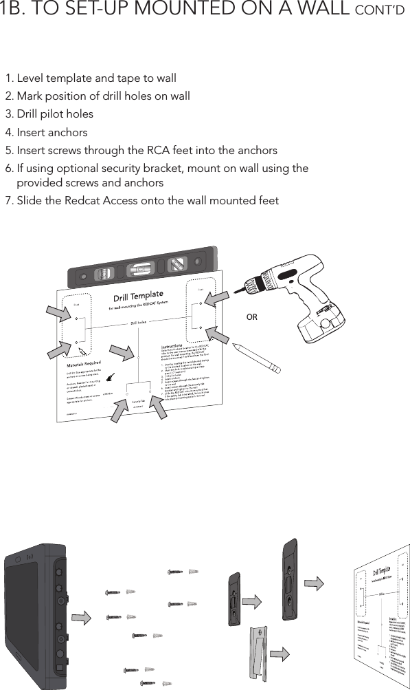 1B. TO SET-UP MOUNTED ON A WALL CONT’D  1. Level template and tape to wall2. Mark position of drill holes on wall3. Drill pilot holes4. Insert anchors5. Insert screws through the RCA feet into the anchors6. If using optional security bracket, mount on wall using the provided screws and anchors7. Slide the Redcat Access onto the wall mounted feetDrill Templatefor wall-mounting the REDCAT SystemDrill holesInstructionsDetermine the best location for the REDCAT, refer to the user manual provided with this product. For wall mounting, the REDCAT should be mounted 7 to 8 feet from the ﬂoor.1.  Start by leveling this template and taping to the desired location on the wall.2.  Mark the hole locations using a sharp pencil. (7 locations)3.  Drill pilot holes4.  Insert anchors5.  Insert screws through the feet and tighten to the wall6.  Insert screws through the security tab bracket and tighten to the wall.7.  Slide the REDCAT onto its mounted feet.  If the safety tab is installed, it should snap into place preventing system removal.Materials RequiredDrill Bit: Size appropriate for the anchors or screws being used. Anchors: Needed for mounting on drywall, plasterboard, or cement block.Screws: Wood screws or screws appropriate for anchors.Security TabFoot FootIG0432US01-0 AC-IGRC2DTOR