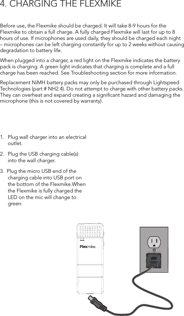 4. CHARGING THE FLEXMIKEBefore use, the Flexmike should be charged. It will take 8-9 hours for the Flexmike to obtain a full charge. A fully charged Flexmike will last for up to 8 hours of use. If microphones are used daily, they should be charged each night – microphones can be left charging constantly for up to 2 weeks without causing degradation to battery life. When plugged into a charger, a red light on the Flexmike indicates the battery pack is charging. A green light indicates that charging is complete and a full charge has been reached. See Troubleshooting section for more information.Replacement NiMH battery packs may only be purchased through Lightspeed Technologies (part # NH2.4). Do not attempt to charge with other battery packs. They can overheat and expand creating a signiﬁcant hazard and damaging the microphone (this is not covered by warranty).1.   Plug wall charger into an electrical outlet.2.  Plug the USB charging cable(s)  into the wall charger.3.  Plug the micro USB end of the charging cable into USB port on the bottom of the Flexmike.When the Flexmike is fully charged the LED on the mic will change to green.1     2TeacherINPUTlightspeed-tek.com800.732.89991     2Teacher1     2TeacherINPUTVOL