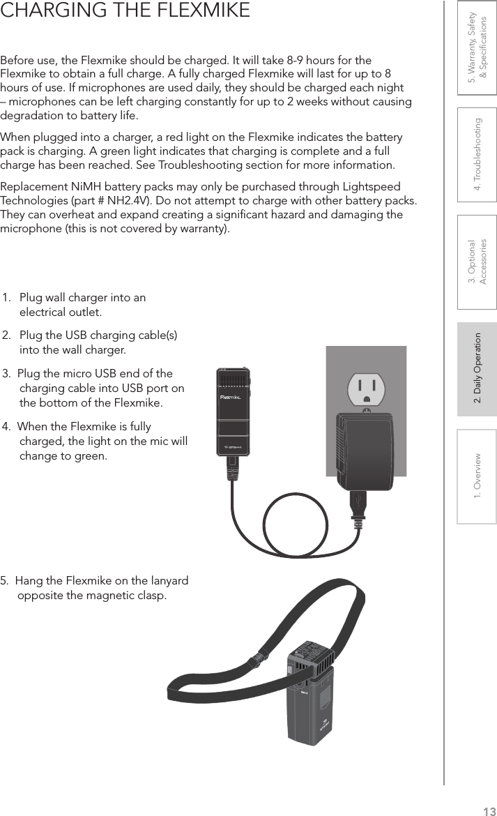 131. Overview 2. Daily Operation 3. Optional  Accessories 4. Troubleshooting 5. Warranty, Safety  &amp; SpeciﬁcationsCHARGING THE FLEXMIKEBefore use, the Flexmike should be charged. It will take 8-9 hours for the Flexmike to obtain a full charge. A fully charged Flexmike will last for up to 8 hours of use. If microphones are used daily, they should be charged each night – microphones can be left charging constantly for up to 2 weeks without causing degradation to battery life. When plugged into a charger, a red light on the Flexmike indicates the battery pack is charging. A green light indicates that charging is complete and a full charge has been reached. See Troubleshooting section for more information.Replacement NiMH battery packs may only be purchased through Lightspeed Technologies (part # NH2.4V). Do not attempt to charge with other battery packs. They can overheat and expand creating a signiﬁcant hazard and damaging the microphone (this is not covered by warranty).5.  Hang the Flexmike on the lanyard opposite the magnetic clasp.1     21.   Plug wall charger into an electrical outlet.2.  Plug the USB charging cable(s)  into the wall charger.3.  Plug the micro USB end of the charging cable into USB port on the bottom of the Flexmike. 4.  When the Flexmike is fully charged, the light on the mic will change to green.