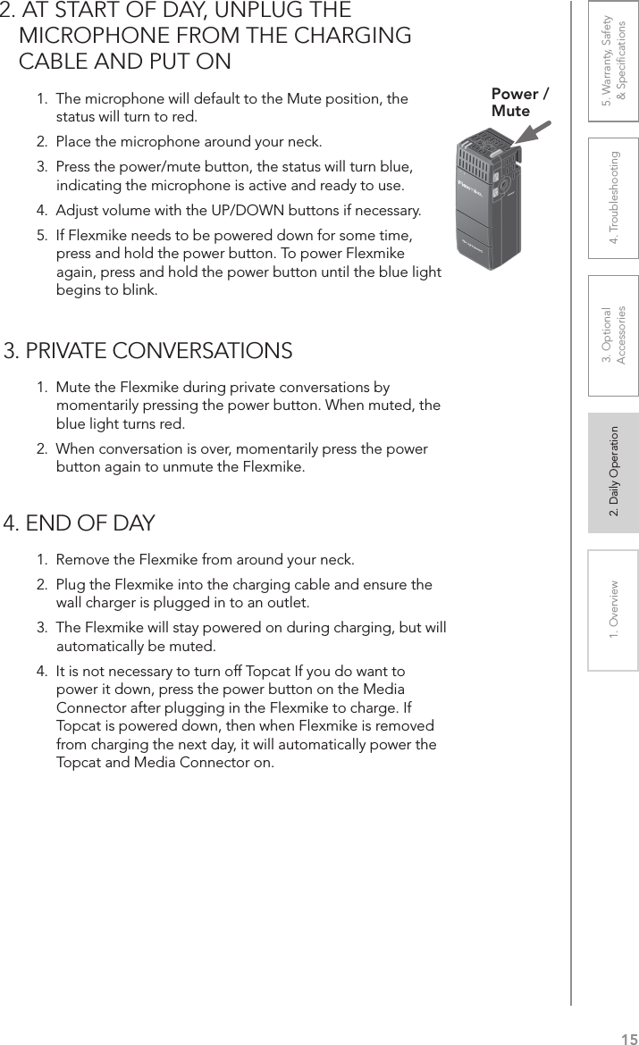 151. Overview 2. Daily Operation 3. Optional  Accessories 4. Troubleshooting 5. Warranty, Safety  &amp; Speciﬁcations1.  The microphone will default to the Mute position, the status will turn to red.2.  Place the microphone around your neck.3.  Press the power/mute button, the status will turn blue, indicating the microphone is active and ready to use.4.  Adjust volume with the UP/DOWN buttons if necessary.5.  If Flexmike needs to be powered down for some time, press and hold the power button. To power Flexmike again, press and hold the power button until the blue light begins to blink.Power /Mute2. AT START OF DAY, UNPLUG THE MICROPHONE FROM THE CHARGING CABLE AND PUT ON3. PRIVATE CONVERSATIONS1.  Mute the Flexmike during private conversations by momentarily pressing the power button. When muted, the blue light turns red.2.  When conversation is over, momentarily press the power button again to unmute the Flexmike.4. END OF DAY1.  Remove the Flexmike from around your neck.2.  Plug the Flexmike into the charging cable and ensure the wall charger is plugged in to an outlet.3.  The Flexmike will stay powered on during charging, but will automatically be muted.4.  It is not necessary to turn off Topcat If you do want to power it down, press the power button on the Media Connector after plugging in the Flexmike to charge. If Topcat is powered down, then when Flexmike is removed from charging the next day, it will automatically power the Topcat and Media Connector on.