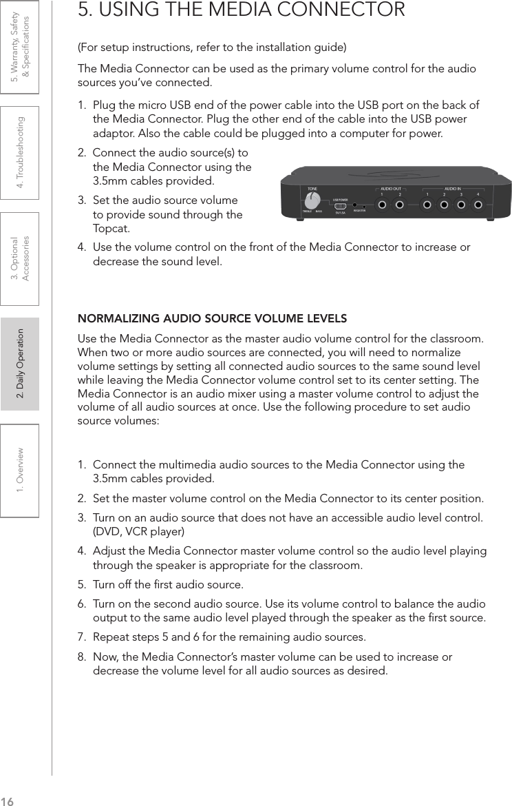 161. Overview 2. Daily Operation 3. Optional  Accessories 4. Troubleshooting 5. Warranty, Safety  &amp; Speciﬁcations(For setup instructions, refer to the installation guide)The Media Connector can be used as the primary volume control for the audio sources you’ve connected. 1.  Plug the micro USB end of the power cable into the USB port on the back of the Media Connector. Plug the other end of the cable into the USB power adaptor. Also the cable could be plugged into a computer for power.2.  Connect the audio source(s) to the Media Connector using the 3.5mm cables provided.3.  Set the audio source volume to provide sound through the Topcat.5. USING THE MEDIA CONNECTOR4.  Use the volume control on the front of the Media Connector to increase or decrease the sound level.NORMALIZING AUDIO SOURCE VOLUME LEVELSUse the Media Connector as the master audio volume control for the classroom. When two or more audio sources are connected, you will need to normalize volume settings by setting all connected audio sources to the same sound level while leaving the Media Connector volume control set to its center setting. The Media Connector is an audio mixer using a master volume control to adjust the volume of all audio sources at once. Use the following procedure to set audio source volumes:1.  Connect the multimedia audio sources to the Media Connector using the 3.5mm cables provided.2.  Set the master volume control on the Media Connector to its center position.3.  Turn on an audio source that does not have an accessible audio level control. (DVD, VCR player)4.  Adjust the Media Connector master volume control so the audio level playing through the speaker is appropriate for the classroom.5.  Turn off the ﬁrst audio source.6.  Turn on the second audio source. Use its volume control to balance the audio output to the same audio level played through the speaker as the ﬁrst source.7.  Repeat steps 5 and 6 for the remaining audio sources.8.  Now, the Media Connector’s master volume can be used to increase or decrease the volume level for all audio sources as desired.