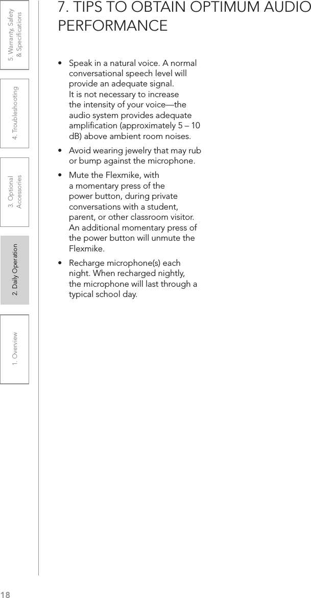 181. Overview 2. Daily Operation 3. Optional  Accessories 4. Troubleshooting 5. Warranty, Safety  &amp; Speciﬁcations•   Speak in a natural voice. A normal conversational speech level will provide an adequate signal. It is not necessary to increase the intensity of your voice—the audio system provides adequate ampliﬁcation (approximately 5 – 10 dB) above ambient room noises.•  Avoid wearing jewelry that may rub or bump against the microphone.•  Mute the Flexmike, with a momentary press of the power button, during private conversations with a student, parent, or other classroom visitor. An additional momentary press of the power button will unmute the Flexmike.•  Recharge microphone(s) each night. When recharged nightly, the microphone will last through a typical school day.7. TIPS TO OBTAIN OPTIMUM AUDIO  PERFORMANCE