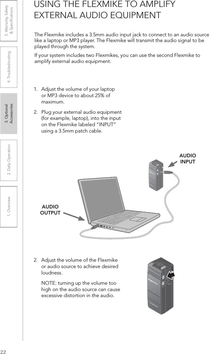 221. Overview 2. Daily Operation 3. Optional  Accessories 4. Troubleshooting 5. Warranty, Safety  &amp; SpeciﬁcationsUSING THE FLEXMIKE TO AMPLIFY  EXTERNAL AUDIO EQUIPMENTThe Flexmike includes a 3.5mm audio input jack to connect to an audio source like a laptop or MP3 player. The Flexmike will transmit the audio signal to be played through the system.If your system includes two Flexmikes, you can use the second Flexmike to amplify external audio equipment.   1.   Adjust the volume of your laptop or MP3 device to about 25% of maximum.2.  Plug your external audio equipment (for example, laptop), into the input on the Flexmike labeled “INPUT” using a 3.5mm patch cable.2.   Adjust the volume of the Flexmike or audio source to achieve desired loudness.  NOTE: turning up the volume too high on the audio source can cause excessive distortion in the audio.AUDIO OUTPUTAUDIO INPUT