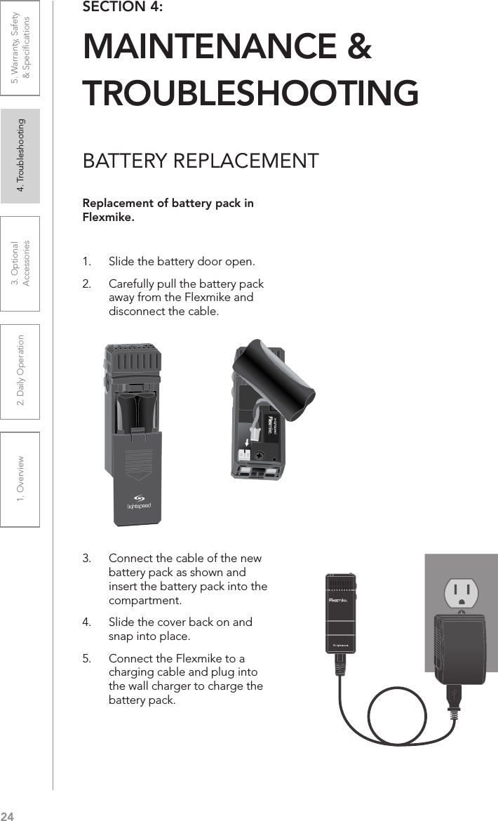 241. Overview 2. Daily Operation 3. Optional  Accessories 4. Troubleshooting 5. Warranty, Safety  &amp; SpeciﬁcationsBATTERY REPLACEMENTReplacement of battery pack in Flexmike.1.  Slide the battery door open. 2.  Carefully pull the battery pack away from the Flexmike and disconnect the cable.3.  Connect the cable of the new battery pack as shown and insert the battery pack into the compartment. 4.  Slide the cover back on and snap into place.5.  Connect the Flexmike to a charging cable and plug into the wall charger to charge the battery pack.SECTION 4:  MAINTENANCE &amp;  TROUBLESHOOTING1     2